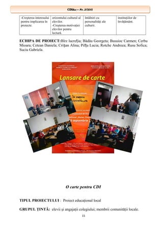 CDIhcc – Nr. 3/2012CDIhcc – Nr. 3/2012
-Creşterea interesului
pentru implicarea în
proiecte.
orizontului cultural al
elevilor.
-Creşterea motivaţiei
elevilor pentru
lectură.
întâlniri cu
personalităţi ale
culturii.
instituţiilor de
învăţământ.
ECHIPA DE PROIECT:Bîrz lucre ia; Bădău Georgeta; Busuioc Carmen; Cerbuț
Mioara; Cetean Daniela; Cri an Alina; Pil u Lucia; Rotche Andreea; Rusu Sofica;ș ț
Suciu Gabriela.
O carte pentru CDI
TIPUL PROIECTULUI : Proiect educaţional local
GRUPUL ŢINTĂ: elevii şi angajaţii colegiului; membrii comunităţii locale.
15
 