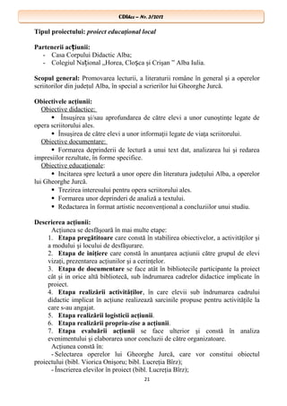 CDIhcc – Nr. 3/2012CDIhcc – Nr. 3/2012
Tipul proiectului: proiect educaţional local
Partenerii ac iunii:ț
- Casa Corpului Didactic Alba;
- Colegiul Na ional „Horea, Clo ca şi Crişan ” Alba Iulia.ț ș
Scopul general: Promovarea lecturii, a literaturii române în general şi a operelor
scriitorilor din judeţul Alba, în special a scrierilor lui Gheorghe Jurcă.
Obiectivele acţiunii:
Obiective didactice:
 Însuşirea şi/sau aprofundarea de către elevi a unor cunoştinţe legate de
opera scriitorului ales.
 Însuşirea de către elevi a unor informaţii legate de viaţa scriitorului.
Obiective documentare:
 Formarea deprinderii de lectură a unui text dat, analizarea lui şi redarea
impresiilor rezultate, în forme specifice.
Obiective educaţionale:
 Incitarea spre lectură a unor opere din literatura judeţului Alba, a operelor
lui Gheorghe Jurcă.
 Trezirea interesului pentru opera scriitorului ales.
 Formarea unor deprinderi de analiză a textului.
 Redactarea în format artistic neconvenţional a concluziilor unui studiu.
Descrierea acţiunii:
Acţiunea se desfăşoară în mai multe etape:
1. Etapa pregătitoare care constă în stabilirea obiectivelor, a activităţilor şi
a modului şi locului de desfăşurare.
2. Etapa de iniţiere care constă în anunţarea acţiunii către grupul de elevi
vizaţi, prezentarea acţiunilor şi a cerinţelor.
3. Etapa de documentare se face atât în bibliotecile participante la proiect
cât şi in orice altă bibliotecă, sub îndrumarea cadrelor didactice implicate în
proiect.
4. Etapa realizării activităţilor, în care elevii sub îndrumarea cadrului
didactic implicat în acţiune realizează sarcinile propuse pentru activităţile la
care s-au angajat.
5. Etapa realizării logisticii acţiunii.
6. Etapa realizării propriu-zise a acţiunii.
7. Etapa evaluării acţiunii se face ulterior şi constă în analiza
evenimentului şi elaborarea unor concluzii de către organizatoare.
Acţiunea constă în:
- Selectarea operelor lui Gheorghe Jurcă, care vor constitui obiectul
proiectului (bibl. Viorica Onişoru; bibl. Lucreţia Bîrz);
- Înscrierea elevilor în proiect (bibl. Lucreţia Bîrz);
21
 