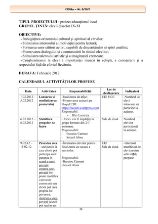 CDIhcc – Nr. 3/2012CDIhcc – Nr. 3/2012
TIPUL PROIECTULUI : proiect educaţional local
GRUPUL ŢINTĂ: elevii claselor IX-XI
OBIECTIVE:
- Îmbogăţirea orizontului cultural şi spiritual al elevilor;
- Stimularea interesului şi motivaţiei pentru lectură;
- Formarea unor cititori activi, capabili de discernământ şi spirit analitic;
- Promovarea dialogului şi a comunicării în rândul elevilor;
- Stimularea talentului artistic şi a imaginaţiei creatoare.
- Conştientizarea la elevi a importanţei muncii în echipă, a cunoaşterii şi a
respectului faţă de efortul fiecăruia.
DURATA: Februarie 2012
CALENDARUL ACTIVITĂŢILOR PROPUSE
Data Activitatea Responsabilităţi
Loc de
desfăşurare
Indicatori
1.02.2012 –
5.02.2012
Lansarea şi
mediatizarea
proiectului
-Realizarea de afişe;
-Promovarea acţiunii pe
blogul CDI:
https://hcccdi.wordpress.com
Responsabil:
- Bîrz Lucreţia
CDI HCC -Numărul de
elevi
interesaţi să
participe la
acţiune.
6.02.2012 –
8.02.2012
Stabilirea
grupelor de
lucru
- Elevii vor fi împărţiţi în
grupe formate din 2-3
persoane.
Responsabili:
- Busuioc Carmen
- Secară Alina
Sala de clasă Numărul
elevilor
participanţi
la acţiune.
9.02.12 –
15.02.12
Povestea mea
– sec iunile laț
care elevii pot
participa sunt:
punerea în
scenă a unei
poveşti;
crearea unei
poveşti (se
poate modifica
o poveste
cunoscută sau
elevii pot crea
propria lor
poveste);
ilustrarea unei
poveşti (elevii
pot realiza un
-Înrumarea elevilor pentru
finalizarea cu succes a
sarcinilor.
Responsabili:
-Busuioc Carmen
-Secară Alina
CDI
Sala de clasă
-Interesul
manifestat de
elevi pentru
activită ileț
propuse.
24
 