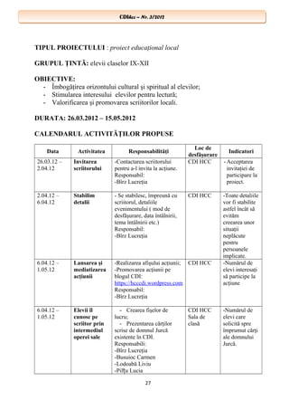 CDIhcc – Nr. 3/2012CDIhcc – Nr. 3/2012
TIPUL PROIECTULUI : proiect educaţional local
GRUPUL ŢINTĂ: elevii claselor IX-XII
OBIECTIVE:
- Îmbogăţirea orizontului cultural şi spiritual al elevilor;
- Stimularea interesului elevilor pentru lectură;
- Valorificarea şi promovarea scriitorilor locali.
DURATA: 26.03.2012 – 15.05.2012
CALENDARUL ACTIVITĂŢILOR PROPUSE
Data Activitatea Responsabilităţi
Loc de
desfăşurare
Indicatori
26.03.12 –
2.04.12
Invitarea
scriitorului
-Contactarea scriitorului
pentru a-l invita la acţiune.
Responsabil:
-Bîrz Lucreţia
CDI HCC -Acceptarea
invitaţiei de
participare la
proiect.
2.04.12 –
6.04.12
Stabilim
detalii
- Se stabilesc, împreună cu
scriitorul, detaliile
evenimentului ( mod de
desfăşurare, data întâlnirii,
tema întâlnirii etc.)
Responsabil:
-Bîrz Lucreţia
CDI HCC -Toate detaliile
vor fi stabilite
astfel încât să
evităm
creearea unor
situaţii
neplăcute
pentru
persoanele
implicate.
6.04.12 –
1.05.12
Lansarea şi
mediatizarea
acţiunii
-Realizarea afişului acţiunii;
-Promovarea acţiunii pe
blogul CDI:
https://hcccdi.wordpress.com
Responsabil:
-Bîrz Lucreţia
CDI HCC -Numărul de
elevi interesaţi
să participe la
acţiune
6.04.12 –
1.05.12
Elevii îl
cunosc pe
scriitor prin
intermediul
operei sale
- Crearea fişelor de
lucru;
- Prezentarea cărţilor
scrise de domnul Jurcă
existente în CDI.
Responsabili:
-Bîrz Lucreţia
-Busuioc Carmen
-Lodoabă Liviu
-Pil u Luciaț
CDI HCC
Sala de
clasă
-Numărul de
elevi care
solicită spre
împrumut cărţi
ale domnului
Jurcă.
27
 