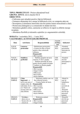 CDIhcc – Nr. 3/2012CDIhcc – Nr. 3/2012
TIPUL PROIECTULUI : Proiect educaţional local
GRUPUL ŢINTĂ: elevii claselor IX-X
OBIECTIVE:
- Cultivarea unei atitudini pozitive faţă de bibliotecă;
- Formarea obişnuinţei de a merge la bibliotecă şi de a se comporta adecvat;
- Încurajarea şi stimularea interesului elevilor pentru lumea miraculoasă a cărţii;
- Promovarea dialogului şi a comunicării în rândul elevilor;
- Stimularea gândirii critice, autonome şi reflexive în raport cu diferite mesaje
receptate;
- Abordarea flexibilă şi tolerantă a opiniilor şi a argumentelor celorlalţi.
DURATA: 1 noiembrie 2011 – 1 iunie 2012
CALENDARUL ACTIVITĂŢILOR PROPUSE
Data Activitatea Responsabilităţi
Loc de
desfăşu
rare
Indicatori
1.11.11
-7.11.11
Lansarea
proiectului
- Mediatizarea proiectului;
- Crearea de afişe şi flyere
pentru a face cunoscută
ac iunea.ț
Responsabil:
-Bîrz Lucreţia
CDI
HCC
-Numărul
persoanelor
interesate de
proiect.
7.11.11 –
14. 11.11
Stabilirea
graficului
- Stabilim grupelor de lucru
(maxim 15 elevi/ grupă);
- Stabilim perioada de lucru
pentru fiecare grupă (cel puţin
2 întâlniri cu fiecare grupă).
Responsabili:
-Bîrz Lucreţia
-Gligor Liliana
-Pil u Luciaț
-Rusu Sofica
-Suciu Gabriela
CDI
HCC
-Numărul
elevilor
participanţi la
proiect.
15.11.11 –
31.05.12
Citim
împreună – o
oră în care pur şi
simplu citim, fie
individual, fie în
cor. Putem citi
acceaşi carte sau
cărţi diferite
- Selectarea cărţilor care vor
face obiectul lecturii;
- Crearea fişelor de lucru.
Responsabili:
-Bîrz Lucreţia
-Gligor Liliana
-Pil u Luciaț
-Rusu Sofica
-Suciu Gabriela
CDI
HCC
-Modul în
care îşi
îndeplinesc
elevii
sarcinile de
lucru.
-Reacţiile
elevilor pe
parcursul
acţiunii.
15.11.11 -
31.05.12
Vă citesc -
ideea este ca
fiecare elev să
citescă un
- Moderarea acţiunii
Responsabili:
-Bîrz Lucreţia
-Gligor Liliana
CDI
HCC
-Reacţiile
elevilor pe
parcursul
acţiunii.
30
 
