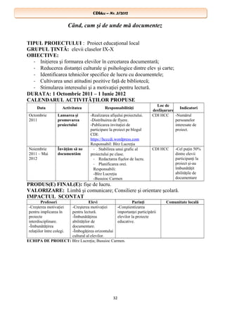 CDIhcc – Nr. 3/2012CDIhcc – Nr. 3/2012
Când, cum şi de unde mă documentez
TIPUL PROIECTULUI : Proiect educaţional local
GRUPUL ŢINTĂ: elevii claselor IX-X
OBIECTIVE:
- Iniţierea şi formarea elevilor în cercetarea documentară;
- Reducerea distanţei culturale şi psihologice dintre elev şi carte;
- Identificarea tehnicilor specifice de lucru cu documentele;
- Cultivarea unei atitudini pozitive faţă de bibliotecă;
- Stimularea interesului şi a motivaţiei pentru lectură.
DURATA: 1 Octombrie 2011 – 1 Iunie 2012
CALENDARUL ACTIVITĂŢILOR PROPUSE
Data Activitatea Responsabilităţi
Loc de
desfăşurare
Indicatori
Octombrie
2011
Lansarea şi
promovarea
proiectului
-Realizarea afişului proiectului.
-Distribuirea de flyere.
-Publicarea invitaţiei de
participare la proiect pe blogul
CDI:
https://hcccdi.wordpress.com
Responsabil: Bîrz Lucreţia
CDI HCC -Numărul
persoanelor
interesate de
proiect.
Noiembrie
2011 – Mai
2012
Învăţăm să ne
documentăm
- Stabilirea unui grafic al
proiectului pe clase.
- Redactarea fişelor de lucru.
- Planificarea orei.
Responsabili:
-Bîrz Lucreţia
-Busuioc Carmen
CDI HCC -Cel puţin 50%
dintre elevii
participanţi la
proiect şi-au
îmbunătăţit
abilităţile de
documentare
PRODUS(E) FINAL(E): fişe de lucru.
VALORIZARE: Limbă şi comunicare; Consiliere şi orientare şcolară.
IMPACTUL SCONTAT
Profesori Elevi Parinţi Comunitate locală
-Creşterea motivaţiei
pentru implicarea în
proiecte
interdisciplinare.
-Îmbunătăţirea
relaţiilor între colegi.
-Creşterea motivaţiei
pentru lectură.
-Îmbunătăţirea
abilităţilor de
documentare.
-Îmbogăţirea orizontului
cultural al elevilor.
-Conştientizarea
importanţei participării
elevilor la proiecte
educative.
ECHIPA DE PROIECT: Bîrz Lucreţia; Busuioc Carmen.
32
 
