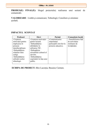 CDIhcc – Nr. 3/2012CDIhcc – Nr. 3/2012
PRODUS(E) FINAL(E): blogul proiectului; realizarea unei sesiuni de
comunicări.
VALORIZARE : Limbă şi comunicare; Tehnologii; Consiliere şi orientare
şcolară.
IMPACTUL SCONTAT
Profesori Elevi Parinţi Comunitate locală
-Creşterea
motivaţiei pentru
implicarea în
proiecte
interdisciplinare.
-Îmbunătăţirea
relaţiilor între
colegi.
-Îmbunătăţirea
utilizării noilor
tehnologii.
-Creşterea motivaţiei
pentru lectură.
-Îmbunătăţirea
abilităţilor în
utilizarea TIC.
-Îmbogăţirea
orizontului cultural al
elevilor.
-Îmbunătăţirea
exprimării în faţa unui
public.
-Conştientizarea
importanţei
participării elevilor la
proiecte educative.
- Sensibilizarea faţă
de activitatea
instituţiei de
învăţământ.
ECHIPA DE PROIECT: Bîrz Lucreţia; Busuioc Carmen.
35
 