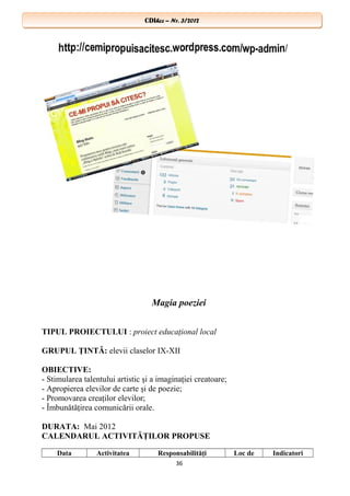 CDIhcc – Nr. 3/2012CDIhcc – Nr. 3/2012
Magia poeziei
TIPUL PROIECTULUI : proiect educaţional local
GRUPUL ŢINTĂ: elevii claselor IX-XII
OBIECTIVE:
- Stimularea talentului artistic şi a imaginaţiei creatoare;
- Apropierea elevilor de carte şi de poezie;
- Promovarea creaţilor elevilor;
- Îmbunătăţirea comunicării orale.
DURATA: Mai 2012
CALENDARUL ACTIVITĂŢILOR PROPUSE
Data Activitatea Responsabilităţi Loc de Indicatori
36
 