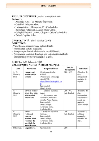 CDIhcc – Nr. 3/2012CDIhcc – Nr. 3/2012
TIPUL PROIECTULUI : proiect educaţional local
Parteneri:
- Asociaţia Alba – La Manche Împreună;
- Consiliul Judeţean Alba;
- Universitatea „1 Decembrie 1918 Alba Iulia;‟
- Biblioteca Judeţeană „Lucian Blaga Alba;‟
- Colegiul Naţional „Horea, Cloşca şi Crişan Alba Iulia;‟
- Palatul Copiilor Alba.
GRUPUL ŢINTĂ: elevii claselor IX-XII
OBIECTIVE:
- Valorificarea şi promovarea culturii locale;
- Promovarea lecturii în şcoală;
- Atragerea publicului adolescentin spre bibliotecă;
- Promovarea spiritului de echipă şi a iniţiativei individuale;
- Stimularea şi promovarea creaţiei la elevi.
DURATA: 1-22 Februarie 2012
CALENDARUL ACTIVITĂŢILOR PROPUSE
Data Activitatea Responsabilităţi
Loc de
desfăşurare
Indicatori
1 – 21
februarie
2012
Lansarea şi
mediatizarea
acţiunii
-Realizarea afişului
acţiunii;
-Promovarea acţiunii pe
blogul CDI:
https://hcccdi.wordpress.co
m
Responsabil:
-Bîrz Lucreţia
CDI HCC -Numărul de
elevi
interesaţi să
participe la
acţiune.
6-17
februarie
2012
Elevii îl cunosc
pe scriitor prin
intermediul
operei sale
- Crearea fişelor de
lucru;
- Prezentarea unor
volume de poezii ale
poetului Aurel Pantea.
Responsabili:
-Bîrz Lucreţia
-Elvireanu Sonia
-Lodoabă Liviu
CDI HCC
Sala de clasă
-Numărul de
elevi
interesaţi de
volumele de
poezii ale
poetului
Aurel Pantea.
6-17
februarie
2012
Elevii
realizează
coperte
plecând de la
volumele de
poezii ale lui
Aurel Pantea
- Stabilirea detaliilor
tehnice.
Responsabili:
-Bîrz Lucreţia
-Elvireanu Sonia
-Lodoabă Liviu
CDI
Sala de clasă
-Numărul şi
calitatea
copertelor
realizate de
elevi.
20 februarie Organizarea Responsabili: CDI
40
 