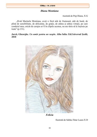 CDIhcc – Nr. 3/2012CDIhcc – Nr. 3/2012
Diana Montiana
Ilustrată de Pop Diana, X G
„D-nă Marinela Montiana, aveţi o fiică atât de frumoasă, atât de bună, de
plină de sensibilitate, de delicateţe, de graţie, de atâtea şi atâtea virtuţii, pe care
condeiul meu, oricât de curajos ar fi în clipele acestea, nu are tăria să le înşiruie pe
toate (p.131).‟
Jurcă, Gheorghe. Un umăr pentru un suspin. Alba Iulia: Ed.Universul Şcolii,
2010
Felicia
Ilustrată de Sabău-Tătar Laura X D
43
 