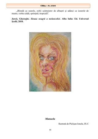 CDIhcc – Nr. 3/2012CDIhcc – Nr. 3/2012
„Blondă ca soarele, ochii scânteietor de albaştri şi adânci ca iezerele de
munte, vorba caldă, sprinţată, tropicală .‟
Jurcă, Gheorghe. Steaua neagră a melancoliei. Alba Iulia: Ed. Universul
Şcolii, 2010.
Manuela
Ilustrată de Pîclişan Ionela, IX C
44
 