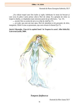 CDIhcc – Nr. 3/2012CDIhcc – Nr. 3/2012
Ilustrată de Rusu Georgeta Gabriela, IX F
„S-a ridicat trupul unei fete înalte şi suple, îmbrăcate în straie de brocart şi
care avea în păru-i auriu prinse câteva flori de câmp. S-a apropiat de mine cu
trupul ei diafan, ce răspândea nişte miresme parcă de pe altă lume... (p. 15).‟
„...acestei fete cu cosiţe de aur şi cu chip de zână (p.17).‟
„...şi-n păr, aşa cum am mai spus, flori de sânzâiene şi de grosamă, de alior,
margarete. Ochii îi erau ca peruzeaua, aşa cum citisem în basme (p.17).‟
Jurcă, Gheorghe. Fata de la capătul lumii în Noaptea la castel. Alba Iulia:Ed.
Universul Şcolii, 2009.
Tempara Ştefănescu
Ilustrată de Biro Ioana XI F
46
 