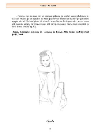 CDIhcc – Nr. 3/2012CDIhcc – Nr. 3/2012
„Femeia, care nu avea nici un gram de grăsime pe şolduri sau pe abdomen, s-
a aşezat ritualic pe un scăunel cu patru picioare şi ţinându-şi mâinile pe genunchi
aştepta să vină bărbatul şi s-o biciuiască cu o măturice în timp ce din canceu turna
apă caldă pe umeri, pe braţe, pe cap, apă care pornea apoi râuri, râuri ajungând în
delta dintre coapse (p.30).‟
Jurcă, Gheorghe. Sihastra în Nopatea la Castel. Alba Iulia: Ed.Universul
Şcolii, 2009.
Ursula
47
 