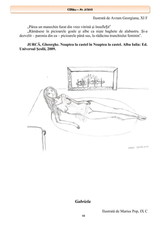CDIhcc – Nr. 3/2012CDIhcc – Nr. 3/2012
Ilustrată de Avram Georgiana, XI F
„Părea un manechin furat din vreo vitrină şi însufle it‟ț
„Rămăsese în picioarele goale şi albe ca nişte baghete de alabastru. Şi-a
dezvelit – paronia din ea – picioarele până sus, la rădăcina trunchiului feminin .‟
JURCĂ, Gheorghe. Noaptea la castel în Noaptea la castel. Alba Iulia: Ed.
Universul Şcolii, 2009.
Gabriela
Ilustrată de Marius Pop, IX C
48
 