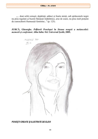 CDIhcc – Nr. 3/2012CDIhcc – Nr. 3/2012
„... doar ochii cenuşii, depărtaţi, adânci şi foarte atenţi, sub sprâncenele negre
nu prea regulate şi buzele băieţeşti îndărătnice, arse de soare, nu prea mult preţuite
de cunoscătorii frumuseţii feminine... (p. 125).‟
JURCĂ, Gheorghe. Pe itorii Penelopeiț în Steaua neagră a melancoliei:
memorii şi confesiuni. Alba Iulia: Ed. Universul Şcolii, 2009.
POVEŞTI CREATE ŞI ILUSTRATE DE ELEVI
49
 