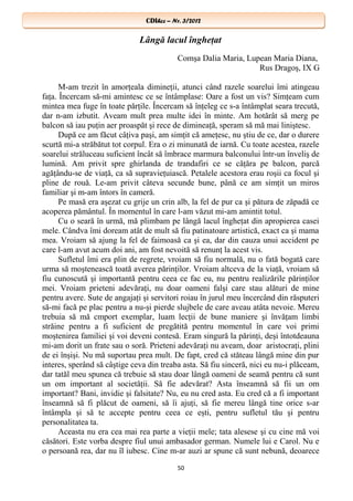 CDIhcc – Nr. 3/2012CDIhcc – Nr. 3/2012
Lângă lacul îngheţat
Comşa Dalia Maria, Lupean Maria Diana,
Rus Dragoş, IX G
M-am trezit în amorţeala dimineţii, atunci când razele soarelui îmi atingeau
faţa. Încercam să-mi amintesc ce se întâmplase: Oare a fost un vis? Simţeam cum
mintea mea fuge în toate părţile. Încercam să înţeleg ce s-a întâmplat seara trecută,
dar n-am izbutit. Aveam mult prea multe idei în minte. Am hotărât să merg pe
balcon să iau puţin aer proaspăt şi rece de dimineaţă, speram să mă mai liniştesc.
După ce am făcut câţiva paşi, am simţit că ameţesc, nu ştiu de ce, dar o durere
scurtă mi-a străbătut tot corpul. Era o zi minunată de iarnă. Cu toate acestea, razele
soarelui străluceau suficient încât să îmbrace marmura balconului într-un înveliş de
lumină. Am privit spre ghirlanda de trandafiri ce se căţăra pe balcon, parcă
agăţându-se de viaţă, ca să supravieţuiască. Petalele acestora erau roşii ca focul şi
pline de rouă. Le-am privit câteva secunde bune, până ce am simţit un miros
familiar şi m-am întors în cameră.
Pe masă era aşezat cu grije un crin alb, la fel de pur ca şi pătura de zăpadă ce
acoperea pământul. În momentul în care l-am văzut mi-am amintit totul.
Cu o seară în urmă, mă plimbam pe lângă lacul îngheţat din apropierea casei
mele. Cândva îmi doream atât de mult să fiu patinatoare artistică, exact ca şi mama
mea. Vroiam să ajung la fel de faimoasă ca şi ea, dar din cauza unui accident pe
care l-am avut acum doi ani, am fost nevoită să renunţ la acest vis.
Sufletul îmi era plin de regrete, vroiam să fiu normală, nu o fată bogată care
urma să moştenească toată averea părinţilor. Vroiam altceva de la viaţă, vroiam să
fiu cunoscută şi importantă pentru ceea ce fac eu, nu pentru realizările părinţilor
mei. Vroiam prieteni adevăraţi, nu doar oameni falşi care stau alături de mine
pentru avere. Sute de angajaţi şi servitori roiau în jurul meu încercând din răsputeri
să-mi facă pe plac pentru a nu-şi pierde slujbele de care aveau atâta nevoie. Mereu
trebuia să mă cmport exemplar, luam lecţii de bune maniere şi învăţam limbi
străine pentru a fi suficient de pregătită pentru momentul în care voi primi
moştenirea familiei şi voi deveni contesă. Eram singură la părinţi, deşi întotdeauna
mi-am dorit un frate sau o soră. Prieteni adevăraţi nu aveam, doar aristocraţi, plini
de ei înşişi. Nu mă suportau prea mult. De fapt, cred că stăteau lângă mine din pur
interes, sperând să câştige ceva din treaba asta. Să fiu sinceră, nici eu nu-i plăceam,
dar tatăl meu spunea că trebuie să stau doar lângă oameni de seamă pentru că sunt
un om important al societăţii. Să fie adevărat? Asta înseamnă să fii un om
important? Bani, invidie şi falsitate? Nu, eu nu cred asta. Eu cred că a fi important
înseamnă să fi plăcut de oameni, să îi ajuţi, să fie mereu lângă tine orice s-ar
întâmpla şi să te accepte pentru ceea ce eşti, pentru sufletul tău şi pentru
personalitatea ta.
Aceasta nu era cea mai rea parte a vieţii mele; tata alesese şi cu cine mă voi
căsători. Este vorba despre fiul unui ambasador german. Numele lui e Carol. Nu e
o persoană rea, dar nu îl iubesc. Cine m-ar auzi ar spune că sunt nebună, deoarece
50
 
