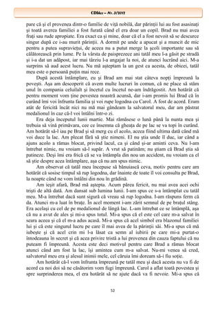 CDIhcc – Nr. 3/2012CDIhcc – Nr. 3/2012
pare că şi el provenea dintr-o familie de viţă nobilă, dar părinţii lui au fost asasinaţi
şi toată averea familiei a fost furată când el era doar un copil. Brad nu mai avea
fraţi sau rude apropiate. Era exact ca şi mine, doar că el a fost nevoit să se descurce
singur după ce i-au murit părinţii. A dormit pe unde a apucat şi a muncit de mic
pentru a putea supravieţui, de aceea nu a putut merge la şcoli importante sau să
călătorească prin lume. Pe la vârsta de paisprezece ani tatăl meu l-a găsit pe stradă
şi i-a dat un adăpost, iar mai târziu l-a angajat la noi, de atunci lucrând aici. M-a
surprins să aud acest lucru. Nu mă aşteptam la un gest ca acesta, de obicei, tatăl
meu este o persoană puţin mai rece.
După acestă întâmplare, eu şi Brad am mai stat câteva nopţi împreună la
poveşti. Aşa am descoperit că avem multe lucruri în comun, că ne place să stăm
unul în compania celuilalt şi încetul cu încetul ne-am îndrăgostit. Am hotărât că
pentru moment vom ţine povestea noastră acunsă, dar i-am promis lui Brad că în
curând îmi voi înfrunta familia şi voi rupe logodna cu Carol. A fost de acord. Eram
atât de fericită încât nici nu mă mai gândeam la salvatorul meu, dar am păstrat
medalionul în caz că-l voi întâlni într-o zi.
Era deja începutul lunii martie. Mai rămăsese o lună până la nunta mea şi
trebuia să vină primăvara, cee ce însemna că gheaţa de pe lac se va topi în curând.
Am hotărât să-l iau pe Brad şi să merg cu el acolo, aceea fiind ultima dată când mă
voi duce la lac. Am plecat fără să ştie nimeni. El nu ştia unde îl duc, iar când a
ajuns acolo a rămas blocat, privind lacul, ca şi când şi-ar aminti ceva. Nu l-am
întrebat nimic, nu vroiam să-l supăr. A vrut să patinăm; nu ştiam că Brad ştia să
patineze. Deşi îmi era frică că se va întâmpla din nou un accident, nu vroiam ca el
să ştie despre acea întâmplare, aşa că nu am spus nimic.
Am observat că tatăl meu începuse să bănuiască ceva, motiv pentru care am
hotărât că sosise timpul să rup logodna, dar înainte de toate îl voi consulta pe Brad,
la noapte când ne vom întâlni din nou în grădină.
Am ieşit afară, Brad mă aştepta. Acum părea fericit, nu mai avea acei ochi
trişti de altă dată. Am dansat sub lumina lunii. I-am spus ce s-a întâmplat cu tatăl
meu. M-a întrebat dacă sunt sigură că vreau să rup logodna. I-am răspuns ferm că
da. Atunci m-a luat în braţe. În acel moment i-am zărit semnul de pe braţul stâng.
Era acelaşi cu cel de pe medalionul de lângă lac. L-am întrebat ce se întâmplă, aşa
că nu a avut de ales şi mi-a spus totul. Mi-a spus că el este cel care m-a salvat în
seara aceea şi că el m-a adus acasă. Mi-a spus că acel simbol era blazonul familiei
lui şi că este singurul lucru pe care îl mai avea de la părinţii săi. Mi-a spus că mă
iubeşte şi că acel crin mi l-a lăsat ca semn al iubirii pe care mi-a purtat-o
întodeauna în secret şi că acea privire tristă a lui provenea din cauza faptului că nu
puteam fi împreună. Acesta este deci motivul pentru care Brad a rămas blocat
atunci când am fost la lac, îşi amintea cum m-a salvat. Nu-mi venea să cred,
salvatorul meu era şi alesul inimii mele, cel căruia îmi doream să-i fiu soţie.
Am hotărât că-l vom înfrunta împreună pe tatăl meu şi dacă acesta nu va fi de
acord ca noi doi să ne căsătorim vom fugi împreună. Carol a aflat toată povestea şi
spre surprinderea mea, el era hotărât să ne ajute dacă va fi nevoie. Mi-a spus că
52
 