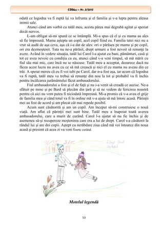 CDIhcc – Nr. 3/2012CDIhcc – Nr. 3/2012
odată ce logodna va fi ruptă îşi va înfrunta şi el familia şi v-a lupta pentru aleasa
inimii sale.
Atunci când am vorbit cu tatăl meu, acesta părea mai degrabă agitat şi speriat
decât nervos.
L-am obligat să-mi spună ce se întâmplă. Mi-a spus că el şi cu mama au ales
să fie împreună. Mama aştepta un copil, acel copil fiind eu. Familia tatei nici nu a
vrut să audă de aşa ceva, aşa că i-a dat de ales: ori o părăsea pe mama şi pe copil,
ori era dezmoştenit. Tata nu ne-a părăsit, drept urmare a fost nevoit să renunţe la
avere. Având în vedere situaţia, tatăl lui Carol l-a ajutat cu bani, pământuri, casă şi
tot ce avea nevoie cu condiţia ca eu, atunci când v-a veni timpul, să mă mărit cu
fiul său mai mic, care încă nu se născuse. Tatăl meu a acceptat, deoarece dacă nu
făcea acest lucru nu avea cu ce să mă crească şi nici el cu mama nu aveau din ce
trăi. A sperat mereu că eu îl voi iubi pe Carol, dar n-a fost aşa, iar acum că logodna
va fi ruptă, tatăl meu va trebui să renunţe din nou la tot şi probabil va fi închis
pentru încălcarea jurământului făcut ambasadorului.
Fiul ambasadorului a fost şi el de faţă şi nu i-a venit să creadă ce auzise. Ne-a
sfătuit pe mine şi pe Bard să plecăm din ţară şi să ne vedem de fericirea noastră
pentru că aici nu vom putea fi niciodată împreună. Mi-a promis că v-a avea el grije
de familia mea şi când totul va fi în ordine mă v-a ajuta să mă întorc acasă. Părinţii
mei au fost de acord şi am plecat cât mai repede posibil.
Acum sunt căsătorită şi am un copil. Am început să-mi construiesc o nouă
viaţă. Am aflat că părinţii mei sunt bine. Tatăl meu a înapoiat toată averea
ambasadorului, care a murit de curând. Carol l-a ajutat să nu fie închis şi de
asemenea să-şi recupereze moştenirea care era a lui de drept. Carol s-a căsătorit la
rândul lui şi are doi copii. Aştept cu nerăbdare ziua când mă voi întoarce din noua
acasă şi presimt că acea zi va veni foarte curând.
Motelul legendă
53
 