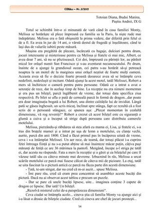 CDIhcc – Nr. 3/2012CDIhcc – Nr. 3/2012
Totoian Diana, Budui Marina,
Paştiu Andrei, IX G
Totul se schimbă într-o zi minunată de vară când în casa familiei Monty,
Melissa se hotărăşte să plece împreună cu familia sa la Paris, la nişte rude mai
îndepărtate. Melissa era o fată obişnuită la prima vedere, dar diferită prin felul ei
de a fi. Ea avea în jur de 14 ani, o vârstă destul de fragedă şi înşelătoare, când te
laşi dus de valurile iubirii peste măsură.
Maşina era pregătită de plecare, încărcată cu bagaje, dulciuri pentru drum,
jocuri interesante şi misterioase pentru ca Melissa şi fratele ei mai mic, Albert, ce
avea doar 7 ani, să nu se plictisească. Cei doi, împreună cu părinţii lor, au părăsit
micul lor orăşel numit San Francisco şi s-au aventurat necunoscutului. Pe drum,
înainte de a ajunge la grandiosul ocean, cei patru s-au hotărât să-şi petreacă
noaptea la un motel de la marginea unui orăşel neştiut de foarte mulţi oameni.
Aceasta avea să fie o decizie foarte proastă deoarece avea să se întâmple ceva
nedefinit, nedesluşit şi incitant. Odată ajunşi la acest motel, tatăl Melissei, Robert a
mers să închirieze o cameră pentru patru persoane. Odată ce a intrat a avut o
senzaţie de rece, dar în acelaşi timp de bine. La recepţie nu era nimeni momentan
şi era pus un bileţel, parcă îngălbenit de vreme, dar totuşi data specifica ziua
respectivă. Pe bilet se afla o pată de cerneală parcă în formă de dragon...dar poate
era doar imaginaţia bogată a lui Robert, una dintre calităţile lui de invidiat. Lângă
pată se găsea înghesuit, un scris micuţ, înclinat spre stânga, fapt ce rezultă că a fost
scris de o persoană stângace, ce spunea aşa: „Plecat momentan în cealaltă
dimensiune, vă rog reveniţi!“ Robert a crezut că acest bileţel este cu siguranţă o
glumă a cuiva şi a început să strige după persoana care distribuia camerele
motelului.
Melissa, pierzându-şi răbdarea să stea afară cu mama ei, Lisa, şi fratele ei, s-a
tras din braţele mamei şi a intrat pe uşa de lemn a motelului, cu clanţe vechi,
aurite, parcă din anii 1800. Când a făcut primul pas în încăperea uitată de vreme,
ceva i s-a întâmplat Melissei. Un aer rece, de teamă, dar totuşi plăcut i-a cuprins
fetei întreaga fiinţă şi nu s-a putut abţine să mai înainteze măcar puţin, câţiva paşi
mărunţi de fetiţă ce are 36 mărimea la pantofi. Mergând, începe a-l striga pe tatăl
ei, dar acesta nu răspunde. Fata a mers la recepţie şi a găsit şi ea bileţelul pe care îl
văzuse tatăl său cu câteva minute mai devreme. Izbucnind în râs, Melissa a urcat
scările motelului ce parcă mai fusese călcat de câteva mii de picioare. La etaj, tatăl
se uita fascinat la o pictură antică ce parcă nu făcea parte din acestă dimensiune.
- Tată, te-am strigat, dar nu cred că m-ai auzit... spuse Melissa.
- Îmi pare rău, cred că eram prea concentrat să asamblez aceste bucăţi din
pictură. Dacă nu ai observat acest tablou e precum un puzzle.
- Dar se pare că unele bucăţi lipsesc, uite... imaginea conţine 3 capete de
dragon ce lipsesc. Dar iată! Un bileţel.
„Rezolvă misterul celei de-a paisprăzecea dimensiuni“.
Ceva ciudat se întâmpla acolo... cineva ştia că familia Monty va ajunge aici şi
i-a lăsat o droaie de bileţele ciudate. Cred că cineva are chef de jocuri prosteşti...
54
 