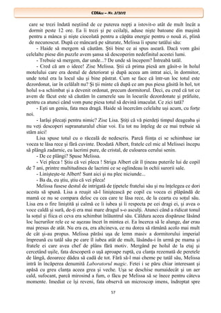 CDIhcc – Nr. 3/2012CDIhcc – Nr. 3/2012
care se trezi îndată neştiind de ce puterea nopţi a istovit-o atât de mult încât a
dormit peste 12 ore. Ea îi trezi şi pe ceilalţi, aduse nişte batoane din maşină
pentru a mânca şi nişte ciocolată pentru a căpăta energie pentru o nouă zi, plină
de necunoscut. După ce mâncară pe săturate, Melissa îi spune tatălui său:
- Haide să mergem să căutăm. Ştii bine ce ai spus aseară. Dacă vom găsi
celelalte piese din puzzle avem şansa să descoperim nedefinitul acestei lumi.
- Trebuie să mergem, dar unde...? De unde să începem? Întreabă tatăl.
- Cred că am o ideee! Zise Melissa. Ştii că prima piesă am găsit-o în holul
motelului care era destul de deteriorat şi după aceea am intrat aici, în dormitor,
unde totul era la locul său şi bine păstrat. Cum se face că într-un loc totul este
dezordonat, iar în celălalt nu? Şi ţii minte că după ce am pus piesa găsită în hol, tot
holul s-a schimbat şi a devenit ordonat, precum dormitorul. Deci, eu cred că tot ce
avem de făcut este să căutăm în camerele sau în locurile dezordonate şi prăfuite,
pentru ca atunci când vom pune piesa totul să devină imaculat. Ce zici tată?
- Eşti un geniu, fata mea dragă. Haide să încercăm celelalte uşi acum, cu forţe
noi.
- Iarăşi plecaţi pentru nimic? Zise Lisa. Ştiţi că vă pierdeţi timpul deageaba şi
nu veţi descoperi supranaturalul chiar voi. Eu tot nu înţeleg de ce mai trebuie să
stăm aici!
Lisa spuse totul cu o răceală de nedescris. Parcă fiinţa ei se schimbase iar
vocea te lăsa rece şi fără cuvinte. Deodată Albert, fratele cel mic al Melissei începu
să plângă zadarnic, cu lacrimi pure, de cristal, de culoarea cerului senin.
- De ce plângi? Spuse Melissa.
- Vei pleca ! Ştiu că vei pleca ! Striga Albert cât îl ţineau puterile lui de copil
de 7 ani, printre multitudinea de lacrimi ce se oglindeau în ochii surorii sale.
- Linişteşte-te Albert! Sunt aici şi nu plec niciunde...
- Ba da, eu ştiu, ştiu că vei pleca!
Melissa fusese destul de intrigată de ţipetele fratelui său şi nu înţelegea ce dori
acesta să spună. Lisa a reuşit să-l liniştească pe copil cu vocea ei plăpândă de
mamă ce nu se compara deloc cu cea care te lăsa rece, de la cearta cu soţul său.
Lisa era o fire liniştită şi calmă ce îi iubea şi îi respecta pe cei dragi ei, şi avea o
voce caldă şi sură, de-ţi era mai mare dragul s-o asculţi. Atunci când a ridicat tonul
la soţul şi fiica ei ceva era schimbat înlăuntrul său. Căldura aceea dispăruse lăsând
loc lucrurilor rele ce se aşezau încet în mintea ei. Ea încerca să le alunge, dar erau
mai presus de atât. Nu era ea, era altcineva, ce nu dorea să rămână acolo mai mult
de cât şi-au propus. Melissa părăsi uşa de lemn masiv a dormitorului imperial
împreună cu tatăl său pe care îl iubea atât de mult, lăsându-i în urmă pe mama şi
fratele ei care avea chef de plâns fără motiv. Mergând pe holul de la etaj şi
cercetând uşile, fata descoperă o uşă aproape ruptă, cu clanţa rezemată de peretele
de lângă, deoarece dădea să cadă de tot. Fără să-l mai cheme pe tatăl său, Melissa
intră în încăperea denumită Laboratorul magic. Fetei i se păru chiar interesant şi
apăsă cu greu clanţa aceea grea şi veche. Uşa se deschise numaidecât şi un aer
cald, sufocant, parcă mirosind a fum, o făcu pe Melissa să se înece pentru câteva
momente. Imediat ce îşi reveni, fata observă un microscop imens, îndreptat spre
57
 