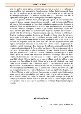 CDIhcc – Nr. 3/2012CDIhcc – Nr. 3/2012
luna cea galben-aurie, pentru că încăperea nu avea acoperişi ci se oglindea în
lumina caldă şi pură a acelei zile. Fumul provenea de la o făclie interesantă, foarte
mare ce era amplasată pe o masă din lemn de stejar masiv, cu trei picioare, ce
parcă era pregătită pentru un adevărat ritual de reînviere. Toate astea erau doar în
capul Melissei desigur, ea având o imaginaţie intolerantă şi jucăuşă.
Acolo, pe masa de lemn masiv, zăcea prăfuită o piesă alb-aurie ce reprezenta
un cap de dragon olandez, cu creasta uşor ascuţită şi sură. Entuziasmată, Melissa
luă piesa şi fugi numaidecât să-i dezvăluie tatălui ei noua descoperire fascinantă şi
intrigantă. Tatăl luă bucata alb-aurie şi alergă spre holul motelului, acum curat şi
strălucitor, pentru a pune piesa la locul ei, pe peretele acela magic. Odată pusă
piesa, un vuiet ţinti direct uşa Laboratorului magic cu o putere de nedescris. O
lumină pală, dar orbitoare se ivi parcă dinspre cerul uşor fumuriu şi albăstrui. Se
deschise o uşă parcă neatinsă de secole sau de milenii. Acolo zăcea din alte epoci
un sarcofag vechi, din aur pur, ce strălucea precum stelele în miez de noapte
senină. Pereţii camerei erau sfâşiaţi de timp, zgâriaţi de anii ce au trecut într-o
secundă. Pe un perete lateral se vedea încă scris cu litere argintate numele unui
rege ce murise acum cinci sute de ani. Tatăl fetei, văzând acestea s-a speriat dar n-a
ezitat nici o clipă. Camera era de o frumuseţe de nedescris, una regală şi nobilă, dar
cu siguranţă neatinsă decât de firele subţiri ale timpului. Pe sarcofag era un bilet pe
care scria: „Ultima placă se găseşte înăuntru. Dechide cu grijă şi rezolvă miterul
celei de-a paisprezecea dimensiuni“. Aşadar, fata şi tatăl ridicară capacul şi găsiră
ultima placă ce ducea spe rezolvarea misterului nedesluşit încă de mâna
omenească. Înăuntru era doar placa şi un loc imens, ce parcă era începutul unui
tunel fără sfârşit. Melissa fugi în hol şi puse şi ultima piesă din tablou. În acel
moment, prin faţa ochilor îi fugiră 500 de ani şi se regăsi îmbrăcată cu o haină
veche, antică, alături de tatăl ei, la curtea regelui al cărui sarcofag îl găsiseră. Ea
înţelese acum. Această viziune o trezi la realitate. Acum aflase de ce doar ea şi
tatăl ei simţiră ceva când intrară aici. Ei chiar au mai fost aici, dar într-o altă viaţă,
una îndepărtată şi inedită. Motelul Lakemade fusese de fapt Curtea Regală, unde
au locuit Melissa şi tatăl ei, Robert. Descoperirea trecutului poate fi câteodată o
ironie a sorţii: să te opreşti chiar aici, unde ai mai trăit şi ai mai murit odată. Cei
patru, familia Monty, au rămas la motelul Lankemade întreaga lor viaţă, iar
Melissa şi Robert se bucură încă de a doua lor trăire la Curtea Regală, unde în
nopţile senine luna se oglindeşte în lacul limpede şi înnegrit de puterea nemărginită
a nopţii.
Grădina florilor
Ivan Florina, Şteau Roxana, XA
58
 