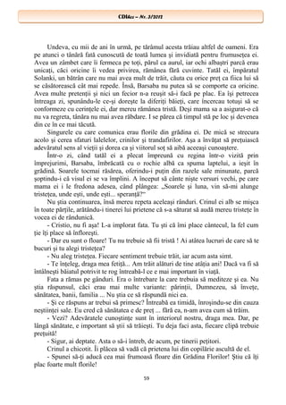 CDIhcc – Nr. 3/2012CDIhcc – Nr. 3/2012
Undeva, cu mii de ani în urmă, pe tărâmul acesta trăiau altfel de oameni. Era
pe atunci o tânără fată cunoscută de toată lumea şi invidiată pentru frumuseţea ei.
Avea un zâmbet care îi fermeca pe toţi, părul ca aurul, iar ochi albaştri parcă erau
unicaţi, căci oricine îi vedea privirea, rămânea fără cuvinte. Tatăl ei, împăratul
Solanki, un bătrân care nu mai avea mult de trăit, căuta cu orice preţ ca fiica lui să
se căsătorească cât mai repede. Însă, Barsaba nu putea să se comporte ca oricine.
Avea multe pretenţii şi nici un fecior n-a reuşit să-i facă pe plac. Ea îşi petrecea
întreaga zi, spunându-le ce-şi doreşte la diferiţi băieţi, care încercau totuşi să se
conformeze cu cerinţele ei, dar mereu rămânea tristă. Deşi mama sa a asigurat-o că
nu va regreta, tânăra nu mai avea răbdare. I se părea că timpul stă pe loc şi devenea
din ce în ce mai tăcută.
Singurele cu care comunica erau florile din grădina ei. De mică se strecura
acolo şi cerea sfaturi lalelelor, crinilor şi trandafirilor. Aşa a învăţat să preţuiască
adevăratul sens al vieţii şi dorea ca şi viitorul soţ să aibă aceeaşi cunoaştere.
Într-o zi, când tatăl ei a plecat împreună cu regina într-o vizită prin
împrejurimi, Barsaba, îmbrăcată cu o rochie albă ca spuma laptelui, a ieşit în
grădină. Soarele tocmai răsărea, oferindu-i puţin din razele sale minunate, parcă
şoptindu-i că visul ei se va împlini. A început să cânte nişte versuri vechi, pe care
mama ei i le fredona adesea, când plângea: „Soarele şi luna, vin să-mi alunge
tristeţea, unde eşti, unde eşti... speranţă?“
Nu ştia continuarea, însă mereu repeta aceleaşi rânduri. Crinul ei alb se mişca
în toate părţile, arătându-i tinerei lui prietene că s-a săturat să audă mereu tristeţe în
vocea ei de rândunică.
- Cristio, nu fi aşa! L-a implorat fata. Tu şti că îmi place cântecul, la fel cum
ţie îţi place să înfloreşti.
- Dar eu sunt o floare! Tu nu trebuie să fii tristă ! Ai atâtea lucruri de care să te
bucuri şi tu alegi tristeţea?
- Nu aleg tristeţea. Fiecare sentiment trebuie trăit, iar acum asta simt.
- Te înţeleg, draga mea fetiţă... Am trăit alături de tine atâţia ani! Dacă va fi să
întâlneşti băiatul potrivit te rog întreabă-l ce e mai important în viaţă.
Fata a rămas pe gânduri. Era o întrebare la care trebuia să mediteze şi ea. Nu
ştia răspunsul, căci erau mai multe variante: părinţii, Dumnezeu, să înveţe,
sănătatea, banii, familia ... Nu ştia ce să răspundă nici ea.
- Şi ce răspuns ar trebui să primesc? Întreabă ea timidă, înroşindu-se din cauza
neştiinţei sale. Eu cred că sănătatea e de preţ ... fără ea, n-am avea cum să trăim.
- Vezi? Adevăratele cunoştinţe sunt în interiorul nostru, draga mea. Dar, pe
lângă sănătate, e important să ştii să trăieşti. Tu deja faci asta, fiecare clipă trebuie
preţuită!
- Sigur, ai deptate. Asta o să-i întreb, de acum, pe tinerii peţitori.
Crinul a chicotit. Îi plăcea să vadă că prietena lui din copilărie ascultă de el.
- Spunei să-ţi aducă cea mai frumoasă floare din Grădina Florilor! Ştiu că îţi
plac foarte mult florile!
59
 