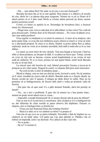 CDIhcc – Nr. 3/2012CDIhcc – Nr. 3/2012
- Dar ... sunt atâtea flori! De unde va şti care e cea mai frumoasă?!
Barsaba devenea din ce în ce mai agitată. Deşi mama ei a sfătuit-o să asculte
de crin, ideile lui i se păreau deja prea exagerate. Nimeni nu va şti ce floare să îi
aducă pentru că ei îi plac toate florile şi existau atâtea pericole pe drum, anume
pentru asemenea ocazii.
Cristio s-a întors cu spatele la ea. Dezamăgit de încrederea fetei, a încercat
totuşi să o lămurească:
- Draga mea, cine vrea cu adevărat să te aibă alături va face orice! Nu e atât de
greu precum pare. Trebuie doar să îţi foloseşti raţiunea ... Nu vreau să păţeşti ceva,
căci sunt atâţia profitori!
Fiica regelui i-a mulţumit şi s-a retras în camera ei. A mers să se aranjeze, căci
peste puţin timp, va avea din nou întâlnirea aceea zilnică cu tinerii şi vroia să arate
ca o adevărată prinţesă. În sinea ei se distra, fiindcă va primi atâtea flori şi atâtea
explicaţii, încât nu vroia să se termine niciodată, însă tatăl ei arăta din ce în ce mai
abătut...
La castel, au sosit tineri de tote vârstele. Toţi erau bogaţi şi încrezuţi. Când au
aflat ce dorea prinţesa, au început să râdă. Li se părea un lucru uşor. Totuşi, circula
un zvon că, toţi care se duceau, veneau acasă înspăimântaţi şi nu vroiau să mai
audă de căsătorie. Pe zi ce trece, primea tot mai puţini băieţi, astfel încât Barsaba
nu ştia ce să mai facă.
La miezul unei zile însorite de vară, băiatul pescarului Greanu a trecut pe la
prinţesă ca să-i ofere peşte. Singură în castel, i-a răspuns fără prea mult entuziasm:
- Nu cred că tata va dori să mănânce peşte ...
Blond şi chipeş, cum nu mai era altul pe acolo, feciorul a surâs. Nu îşi amintea
să fi văzut vreodată pe cineva atât de diferit. Barsaba arăta ca o femeie ideală, iar
fiecare cuvânt pe care îl spunea, îl atingea pe tânăr direct în suflet. Deşi nu îşi
permitea să se îndrăgostească, de fiecare dată când o vedea pe prinţesă, radia de
fericire.
- Îmi pare rău că spui asta! Ce a păţit domnul Solanki, dacă îmi permiţi să
întreb?
- Nu... nu e nici o problemă. Îi pare rău că nimeni nu e bun pentru mine...
nimeni nu poate să-mi aducă ceea ce vreau...
- Imposibil, scumpă domnişoară! Şi ce anume doreşti atât de greu de obţinut?
Fata se uita la el cu privirea ei cuceritoare. Ştia că până şi el s-a îndrăgostit de
ea, dar diferenţa de clasă socială se putea observa din depărtare. Oricum i-a
răspuns, căci se înţelegea bine cu familia lui:
- Vreau cea mai frumoasă floare din Grădina Florilor!
- Dacă ţi-o aduc eu te vei căsători cu mine? I-a propus el
Fata ştia că aşa ceva nu se putea întâmpla. Niciodată o fată de împărat nu s-a
căsătorit cu un tânăr sărac. Cel puţin aşa i-au spus părinţii ei. Părâdu-i rău că
trebuie să răspundă, ochii i-au lăcrimat. Nu-i plăcea să dea veşti rele.
- Nu se poate...
- De ce? A insistat el.
60
 