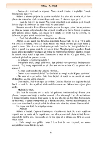 CDIhcc – Nr. 3/2012CDIhcc – Nr. 3/2012
- Pentru că ... pentru că nu se poate! Nu ai cum să conduci o împărăţie. Nu eşti
făcut pentru aşa ceva.
Băiatul a rămas sprijinit de poarta castelului. S-a uitat fix în ochi ei, şi i se
părea că e normal ca el să conducă împreună cu ea. A răspuns sigur pe el:
- Deci, tu pui preţ pe avere? Nu e mai important să ai sănătate şi să trăieşti
fiecare clipă? Să te bucuri de ceea ce ai? Nu crezi asta?!
Barsaba a tresărit. Erau chiar cuvintele pe care le-a spus crinul. Nu se putea ca
un băiat de pescar să fie alesul ei. Nu vroia să creadă acest lucru. Totuşi era primul
care gândea acelaşi lucru, fără măcar să-l întrebe ce crede. Să fie corectă, l-a
informat, cu prea multă amărăciune în glas:
- Dacă îmi aduci floarea ... n-am nimic de obiectat.
Alehor s-a dus acasă mai fericit ca niciodată. Şansa vieţii lui i s-a ivit în cale.
Nu vroia să o rateze. Fără să-i spună tatălui său vreun cuvânt, şi-a luat haina şi
porni la drum. Ştia că avea să întâmpine pericole în calea lui, însă gândul că i s-a
oferit o şansă i se părea mai de preţ decât totul. Mergând printr-o pădure deasă,
auzea glasul păsărelelor şi credea că nimic nu poate fi mai minunat decât să trăieşti
în natură, unde totul e aşa cum Dumnezeu a vrut să fie. Cu glas timid, le-a
mulţumit păsărelelor pentru concert:
- Ce drăguţe vieţuitoare puteţi fii !
- Mulţumim mult, dragă călătorule. Eşti primul care apreciază întâmpinarea
noastră... Toţi merg nepăsători, ca şi când noi nu am exista. Cu ce putem să te
ajutăm ?
- Aş vrea să ştiu unde este Grădina Florilor...
- Oh nu! A exclmat o cicârlie! Te sfătuim să nu mergi acolo! E prea periculos!
- Nu cred că e periculos. Este doar faptul că mulţi nu au reuşit să treacă
obstacolele. Vă rog să îmi spuneţi!
- Cum vrei tu. Noi ţi-am spus ce credem. Grădina Florilor este departe de aici.
După ce treci de câteva păduri, ai de străbătut un ocean. Nimeni nu a ajuns până
acolo.
- Mulţumesc mult.
Şi-a luat la revedere de la noile lui prietene, continuându-şi drumul prin
pădure. Noaptea s-a înteţit şi Alehor nu mai vedea să meargă. I se părea că cineva
îi doreşte moartea, însă era doar teama lui de a se afla într-un loc stăin. Sprijinindu-
se de copaci, le cerea scuze pentru că îi deranja noaptea. Mereu a fost învăţat că tot
ceea ce se transformă poate şi suferi, iar el nu vroia să sufere nimeni din cauza lui.
Un copac mai înalt l-a strigat pe nume:
- Alehor!
Băiatul a tresărit. Copacul îl cunoştea. Nu ştia ce să facă. Nu a mai vorbit cu
copacii, dar nu vroia să fie nepoliticos, mai ales acum când căuta să facă lucruri
imposibile pentru unii. Întorcându-se cu faţa spre el, a rămas aşa, fără să scoată
vreun sunet.
- Unde mergi aşa grăbit, tinere ? L-a luat la rost copacul, cu vocea
asemănătoare unui bătrân răguşit.
61
 