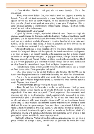 CDIhcc – Nr. 3/2012CDIhcc – Nr. 3/2012
- Caut Grădina Florilor... Îmi pare rău că v-am deranjat... Nu a fost
intenţionat.
- Ehee, mult succes băiete. Dar, dacă vrei să treci mai departe, ai nevoie de
lumină. Pentru că eşti foarte cumsecade şi emani bunătate în jurul tău, noi o să te
ajutăm să vezi mai bine. Eu sunt Crengosul, cel mai bătrând din pădure. Când vei
intra prin alte păduri, aminteşte-le de mine şi toţi te vor ajuta. Eşti primul băiat pe
care l-am auzit cerându-şi scuze fiecărui copac pe care-l atingea. Tu eşti un model,
tinere! Ne mai vedem la întoarcere.
- Mulţumesc mult! La revedere!
Copacii îşi fereau crengile, uşurându-i băiatului calea. După ce a ieşit din
pădure, soarele tocmai îşi deschidea ochii în depărtare. Alehor, având foarte multă
pricepere, şi-a dat seama de un lucru: bunătatea aduce rezultate. Un om bun este
mult mai apreciat decât unul rău. Ca urmare, era atent în calea lui să nu calce vreo
furnică, să nu rănească vreo floare. A ajuns la concluzia că totul are un sens în
viaţă, chiar dacă de multe ori, îl vedem prea târziu.
Călătorind toată ziua şi toată noaptea a trecut prin multe păduri, amintindu-le
tuturor de Crengosul. Simţea că îl lasă puterile, iar hrană nu mai avea decât pentru
o zi. Cum va trece el un ocean? Oprindu-se la marginea unui lac, a rămas privind
un nufăr alb care plutea pe margine. Un peştişor cenuşiu, aflat pe uscat se zbătea.
Nu putea ajunge în apă. Atunci, Alehor l-a ridicat repede şi l-a aruncat în lac. După
ce şi-a revenit, peştişorul, şi-a schimbat culoarea cenuşie într-un auriu asemănător
cu părul Barsabiei. Amintinu-şi chipul fetei, nu îi păru rău pentru gest.
- Îţi mulţumesc pentru ajutor! A rostit peştişorul. Eu mă numesc Leo şi îţi sunt
de folos pentru orice. Doar spune şi se va împlini.
- Oh... chiar am nevoie de un sfat. Unde pot găsi Grădina Florilor? O caut de
foarte mult timp şi am impresia că mă învârt în acelaşi loc. Mare mai e lumea asta!
- Aşa e ... Eu nu am dreptul să îţi spun nimic. Tot ce pot face este să te întreb
dacă eşti sigur că vrei să mergi mai departe. Ai nevoie de o forţă supremă pentru a
reuşi. Ai putea chiar să mori!
- Nu are importanţă. Ştiu ce vreau şi nu mă dau înapoi.
- Bine. Te voi duce la Caracatis şi acolo... te vei descurca. Urcă pe mine.
Băiatul a rămas locului neştind ce să creadă. Peştişorul nu era mai mare decât
degetul mic. Cum avea să se urce pe el ? Totuşi, după vreo câteva secunde, toată
imaginea din faţa lui s-a transformat. Lacul a crescut mult, începând să se mişte,
aducând valuri până la picioarele lui Alehor. În faţa lui nu a mai rămas decât apă. I
se părea că visează, altfel cum să explice fenomenul? Leo s-a transformat într-un
delfin uraş. I-a spus băiatului să îl urmeze. Teama de necunoascut creştea în inima
tânărului. Pe atunci se spunea despre Caracatus că era cea mai malefică fiinţă şi nu
vroia să lase pe nimeni să treacă pe acolo. O ura nespus de mult pe prinţesă. Îi
plăcea să trăiască în adâncurile apelor sau să se transforme în diferite păsări. Cu
puterea lui, oricine ar fi putut conduce lumea, dar Dumnezeu a avut grije să îi dea
prea puţină raţiune, astfel încât, nu ştia aproape nimic.
Delfinul l-a lăsat pe Alehor într-un loc unde apa era adâncă de nici un om n-a
putut vreodată să ajungă la fund, valurile erau de jumătate de metru, iar vântul
62
 