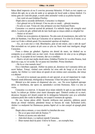 CDIhcc – Nr. 3/2012CDIhcc – Nr. 3/2012
bătea dând impresia că nu îi convine prezenţa băiatului. O fiară cu trei capete s-a
ridicat din apă, nu se ştia de unde şi se apropia de locul unde a rămas tânărul. Cu
inima gata să-i iasă din piept, a rostit către animalul verde şi cu pielea luciasă:
- Am venit să caut Grădina Florilor.
După câteva secunde definitorii, Caracatus i-a răspuns:
- Aici găseşti tot ce îţi doreşti. Cine nu ştie ce caută ... găseşte moartea.
- Eu ştiu ce caut. Vreau să-i duc prinţesei cea mai frumoasă floare.
Caracatus s-a enervat auzind de prinţesă. Cu mâinile lungi cât crengile unei
sălcii, l-a prins de gât, urlând atât de tare încât apa se mişca odată cu strigătul lui:
- Atunci ai să mori!
- Alehor nu avea puterea să riposteze. Nu ştia cum să reacţioneze, dar ochii lui
plini de bunătate, l-au făcut pe Caracatus să se oprească. S-a uitat la el mirat, ca şi
cum i-ar fi dat o ultimă şansă. Era momentul oportun să implore:
- Eu...eu n-am nici o vină. Bineînţeles, poţi să mă omori, căci e atât de uşor!
Dar niciodată nu vei putea să ştii ceea ce ştiu eu. Sunt mult mai inteligent, dragă
Caracatus.
Fiara a rămas pe gânduri. Jignirea era destul de mare, iar tânărul nu se
comporta ca şi ceilalţi care au mai venit. Avea stămânire de sine şi nu se plângea
ca un laş. A acceptat să nu-l omoare, dar cu o condiţie:
- Dacă o să ştii mai multe decât mine, Grădina Florilor îţi va arăta floarea, însă
dacă nu e aşa, te voi ucide. Îţi voi pune trei întrebări. Prima întrebare:
- De la ce vine numele meu?
Era o întrebare capcană. Alehor nu putea şti, deoarece nu-l cunoştea deloc pe
acest balaur. Totuşi, văzând cum mâinile lui erau atât de lungi şi că avea trei
capete, lui Alehor i-a venit ideea să spună că are mintea unei caracatiţe, dar totuşi
s-a abţinut:
- Eu cred că te numeşti aşa pentru că eşti special, ai un rol important în viaţă.
Numele arată diferenţă, inteligenţă şi frumuseţe. Chiar îmi place numele tău.
Băiatul şi-a dat seama că răspunsul său era... sec. Nu avea legătură aproape
deloc cu întrebarea, dar spera că, spunându-i cuvinte frumoase, fiara v-a uite ce
vroia.
Caracatus s-a enervat. A început să-şi mişte mâinile în apă cu aşa multă forţă
încât, l-a ridicat pe Alehor cinci metri deasupra apei. Tânărul credea că va muri,
deoarece începea să-l doară corpul de la strângerea balaurului care şi-a schimbat
culoarea pielii din verde în albastru, tot corpul îi tremura de agitaţie.
De sus, lumea părea altfel. Soarele strălucea mai puternic, pădurea parcă
dansa pe ritmul vântului, pământul însuşi se bucura de viaţă. Închizând ochii,
Alehor i-a mulţumit lui Dumnezeu pentru faptul că i-a dat curajul să ajungă până
aici.
După câteva minute, o voce răstită l-a întrebat din nou:
- De ce ai spus totul atât de frumos ?!
- Pentru că acesta este adevărul.
- Adevărul doare, i-a replicat repede Caracatus.
- Doar numai dacă îţi pasă. Uită-te la Soare ... un exemplu bun.
63
 