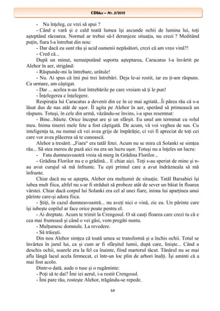CDIhcc – Nr. 3/2012CDIhcc – Nr. 3/2012
- Nu înţeleg, ce vrei să spui ?
- Când e vară şi e cald toată lumea îşi ascunde ochii de lumina lui, toţi
aşteptând răcoarea. Normal ar trebui să-l deranjeze situaţia, nu crezi ? Meditând
puţin, fiara l-a întrebat din nou:
- Dar dacă eu sunt rău şi ucid oamenii nepăsători, crezi că am vreo vină?!
- Cred că...
După un minut, nemaiputând suporta aşteptarea, Caracatus l-a învârtit pe
Alehor în aer, strigând:
- Răspunde-mi la întrebare, urâtule!
- Nu. Ai spus că îmi pui trei întrebări. Deja le-ai rostit, iar eu ţi-am răspuns.
Ca urmare, am câştigat.
- Dar ... acelea n-au fost întrebările pe care vroiam să ţi le pun!
- Înţelegerea e înţelegere.
Respiraţia lui Caracatus a devenit din ce în ce mai agitată...Îi părea rău că s-a
lăsat dus de nas atât de uşor. Îl agita pe Alehor în aer, sperând să primească un
răspuns. Totuşi, în cele din urmă, văzându-se învins, i-a spus resemnat:
- Bine...băiete. Orice început are şi un sfârşit. Eu unul am terminat cu rolul
meu. Inima tinerei mele fete a fost câştigată. De acum, vă voi veghea de sus. Cu
inteligenţa ta, nu numai că vei avea grije de împărăţie, ci vei fi apreciat de toţi cei
care vor avea plăcerea să te cunoască.
Alehor a tresărit. „Fiara“ era tatăl fetei. Acum nu se mira că Solanki se simţea
rău... Să stea mereu de pază aici nu era un lucru uşor. Totuşi nu a înţeles un lucru:
- Fata dumneavoastră vroia să merg în Grădina Florilor...
- Grădina Florilor nu e o grădină... E chiar aici. Toţi s-au speriat de mine şi n-
au avut curajul să mă înfrunte. Tu eşti primul care a avut îndrăzneala să mă
înfrunte.
Chiar dacă nu se aştepta, Alehor era mulţumit de situaţie. Tatăl Barsabiei îşi
iubea mult fiica, altfel nu s-ar fi străduit să probeze atât de sever un băiat în floarea
vârstei. Chiar dacă corpul lui Solanki era cel al unei fiare, inima lui aparţinea unui
părinte care-şi adora fiica.
- Ştiţi, în cazul dumneavoastră... nu aveţi nici o vină, zic eu. Un părinte care
îşi iubeşte copilul ar face orice poate pentru el.
- Ai dreptate. Acum te trimit la Crengosul. O să cauţi floarea care crezi tu că e
cea mai frumoasă şi când o vei găsi, vom pregăti nunta.
- Mulţumesc domnule. La revedere.
- Să trăieşti.
Din nou Alehor simţea că toată umea se transformă şi a închis ochii. Totul se
învârtea în jurul lui, ca şi cum ar fi sfârşitul lumii, după care, linişte... Când a
deschis ochii, soarele era la fel ca înainte, fiind martorul tăcut. Tânărul nu se mai
afla lângă lacul acela fermecat, ci într-un loc plin de arbori înalţi. Îşi aminti că a
mai fost acolo.
Dintr-o dată, aude o tuse şi o rugăminte:
- Poţi să te dai? Îmi iei aerul, i-a rostit Crengosul.
- Îmi pare rău, rosteşte Alehor, trăgându-se repede.
64
 