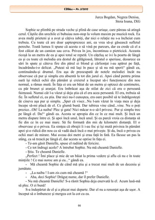 CDIhcc – Nr. 3/2012CDIhcc – Nr. 3/2012
Jurca Bogdan, Negrea Denisa,
Stoia Ioana, IXG
Sophie se plimbă pe strada veche şi plină de case uriaşe, care păreau să atingă
cerul. Căştile din urechile ei bubuiau non-stop la volum maxim pe muzică rock. Ea
avea mulţi prieteni şi a avut şi câţiva iubiţi, dar nici o relaţie nu s-a încheiat cum
trebuia. Cu toate că are doar şaptesprezece ani, ea vrea să-şi găsească sufletul
pereche. Toată lumea îi spune că acesta o să vină pe parcurs, dar ea crede că el a
fost călcat de un camion sau ceva. Privea în jos, încontinuu o pietricică. Aceasta
ricoşă la un metru de ea şi apoi totul se repetă. Un căţeluş se ivi la poarta de lângă
ea şi cu toate că melodia era destul de gălăgioasă, lătratul o speriase, deoarece ea
sări în spate şi câteva fire din părul ei blond şi cârlionţat i-au apărut pe faţă,
încadrându-i-o delicat. „Puteai să mă laşi în pace şi să nu mă sperii“ gândi ea,
continuându-şi drumul. Era aşa de preocupată de notele melodiei încât nu
observase că pur şi simplu era absentă la tot din jurul ei. Apoi când pentru prima
oară îşi ridică ochii din pământ şi creierul a început să-i funcţioneze din nou
normal, a rămas mută. În faţa ei era un băiat de un metru şi optzeci de centimetre,
cu păr brunet şi aranjat. Era îmbrăcat aşa de stilat de zici că era o persoană
faimoasă. Numai cât l-a văzut şi deja ştia că el era acea persoană. El era, trebuia să
fie. În sufletul ei, ea ştia. Dar nici nu-l cunoştea, era oare posibil să te îndrăgosteşti
de cineva aşa pur şi simplu. „Sper că visez...Nu l-am văzut în viaţa mea şi deja
începe să-mi placă de el. Ce glumă bună. Dar iubirea vine când...vine. Nu o poţi
prezice...Oh! La naiba! Plec şi gata! Nici măcar n-o să-l privesc. Pur şi simplu trec
pe lângă el. Da!“ gândi ea. Acesta se apropia din ce în ce mai mult. Şi încă un
metru dispare între ei. Şi apoi încă unul, încă unul. Şi ea parcă vroia ca distanţa să
fie din ce în ce mai mare. Să fie formată din mii de kilometri distanţă. El o
observase şi o privea. Ea simţea că obrajii îi i-au foc şi îşi mută privirea în pământ
apoi şi-o ridică din nou ca să vadă dacă încă o mai priveşte. Şi da, încă o privea cu
ochii mari de mirare. Mai aveau doi metri şi erau faţă în fată. Ea făcuse un pas la
stâng, ca să treacă pe lângă el, dar acesta se oprise în faţa ei.
- Te-am găsit Danielle, spuse el radiind de fericire.
- Ce tot îndrugi acolo? A întrebat Sophie. Nu mă cheamă Danielle.
- Ştiu. Te cheamă Danielle.
„Perfect ! Îmi place şi mie de un băiat la prima vedere şi aflu că nu e în toate
minţiile ! Ce mai noroc am şi eu...“ gândi ea.
- Mă cheamă Sophie de când mă ştiu şi a trecut mai mult de un deceniu şi
jumătate.
- „La naiba ! I-am zis cum mă cheamă !“
- Aha, deci Sophie! Drăguţ nume, dar îl prefer Danielle.
- Nu mă cheamă Danielle! S-a răstit Sophia deja enervată la el. Acum lasă-mă
să plec. O zi bună!
S-a îndepărtat de el şi a plecat mai departe. Dar el nu a renunţat aşa de uşor. A
început să o îmbuneze şi mergea cot la cot cu ea.
66
 