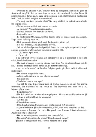 CDIhcc – Nr. 3/2012CDIhcc – Nr. 3/2012
- Pe mine mă cheamă Alex. Îmi pare bine de cunoştinţă. Dar noi ne ştim de
foarte mult timp! Şi când zic mult timp, nu zic secole, e mai mult de atâta. Tu nu îţi
aminteşti nimic, dar eu da. Şi veau să-ţi povestesc totul. Dar trebuie să mă laş mai
întâi. Deci, ce zici să mergem acum undeva?
- Ţie nu-ţi mai tace gura aia odată? Nu merg nicăieri cu străinii. Acum lasă-
mă să plec acasă.
- Noi nu suntem străini. Noi suntem un cuplu.
- Ai înebunit? Nu suntem nici un cuplu.
- Nu încă. Dar am fost de multe ori să ştii.
- Lasă-mă în pace!!!
- Ei haide Dani! Oh, scuze, Sophia. Promit să te las în pace dacă asta doreşti.
După ce mă laşi să-ţi spun tot.
- O să mă urmăreşti aşa tot drumul dacă nu vin cu tine, nu?
- Cel mai probabil, a zis el zâmbind inocent.
„Îmi las telefonul pe numărul poliţiei. În caz de ceva, apăs pe apelare şi scap“
a zis ea scoţându-şi telefonul din buzunar şi formând 112.
- Ok, haide. Apoi pleci.
- De acord.
S-au îndreptat spre o cafenea din apropiere şi ea şi-a comandat o ciocolată
caldă, iar el şi-a luat o cafea.
- Ok, deci, a început el, noi ne ştim de mult timp. Noi ne reîncarnăm de mii de
ani. Tu nu îţi aminteşti nimic, dar eu da. Şi habar nu am de ce.
- Ne...ne reîncarnăm? A întrebat Sohphia puţin pierdută. Adică trăim mai
multe vieţi?
- Da, suntem singurii din lume.
- Adică...Adică nimeni nu mai păţeşte aşa ceva?
- Nu, doar noi.
- Tu râzi de mine acum, aşa-i?
- Nu râd de tine, îţi povestesc cum stă treaba. Aşa deci, noi am fost mereu
împreună, dar niciodată nu am reuşit să fim împreună mai mult de o zi.
Mereu...păţeai ceva.
- Eu păţeam ceva?
- Da. Păi. Ai căzut cu trăsura într-o prăpastie. Ai avut un accident de tren. Şi
tot aşa. A, da şi ai fost călcată de un mamut.
- Am fost ce?
- Călcată de un mamut.
- Uite. Eu chiar plec. Cum am ajuns noi la mamuţi ? Zi-mi şi mie.
- Aşa s-a întâmplat. Şi e din cauza cuiva, o fată, care are o problemă cu tine.
- Acum am şi duşmani. Ce clişeu. Dar parcă eram doar noi doi cei reîncarnaţi.
Acum mai este şi altcineva?
- Da, nu am menţionat-o, deoarece ea e cea malefică.
- Nu serios? Acum ţi-ai dat seama? Că mă omoară mereu?
Şi acum te-am găsit din nou. Trebuie neapărat să ai grijă.
67
 