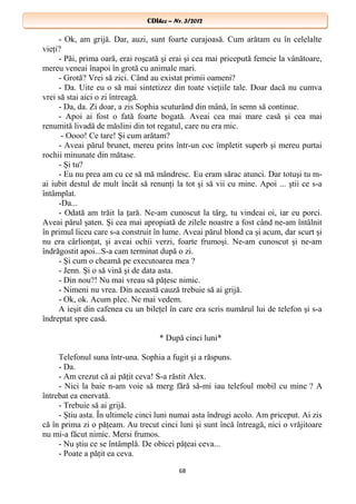 CDIhcc – Nr. 3/2012CDIhcc – Nr. 3/2012
- Ok, am grijă. Dar, auzi, sunt foarte curajoasă. Cum arătam eu în celelalte
vieţi?
- Păi, prima oară, erai roşcată şi erai şi cea mai pricepută femeie la vânătoare,
mereu veneai înapoi în grotă cu animale mari.
- Grotă? Vrei să zici. Când au existat primii oameni?
- Da. Uite eu o să mai sintetizez din toate vieţiile tale. Doar dacă nu cumva
vrei să stai aici o zi întreagă.
- Da, da. Zi doar, a zis Sophia scuturând din mână, în semn să continue.
- Apoi ai fost o fată foarte bogată. Aveai cea mai mare casă şi cea mai
renumită livadă de măslini din tot regatul, care nu era mic.
- Oooo! Ce tare! Şi cum arătam?
- Aveai părul brunet, mereu prins într-un coc împletit superb şi mereu purtai
rochii minunate din mătase.
- Şi tu?
- Eu nu prea am cu ce să mă mândresc. Eu eram sărac atunci. Dar totuşi tu m-
ai iubit destul de mult încât să renunţi la tot şi să vii cu mine. Apoi ... ştii ce s-a
întâmplat.
-Da...
- Odată am trăit la ţară. Ne-am cunoscut la târg, tu vindeai oi, iar eu porci.
Aveai părul şaten. Şi cea mai apropiată de zilele noastre a fost când ne-am întâlnit
în primul liceu care s-a construit în lume. Aveai părul blond ca şi acum, dar scurt şi
nu era cârlionţat, şi aveai ochii verzi, foarte frumoşi. Ne-am cunoscut şi ne-am
îndrăgostit apoi...S-a cam terminat după o zi.
- Şi cum o cheamă pe executoarea mea ?
- Jenn. Şi o să vină şi de data asta.
- Din nou?! Nu mai vreau să păţesc nimic.
- Nimeni nu vrea. Din această cauză trebuie să ai grijă.
- Ok, ok. Acum plec. Ne mai vedem.
A ieşit din cafenea cu un bileţel în care era scris numărul lui de telefon şi s-a
îndreptat spre casă.
* După cinci luni*
Telefonul suna într-una. Sophia a fugit şi a răspuns.
- Da.
- Am crezut că ai păţit ceva! S-a răstit Alex.
- Nici la baie n-am voie să merg fără să-mi iau telefoul mobil cu mine ? A
întrebat ea enervată.
- Trebuie să ai grijă.
- Ştiu asta. În ultimele cinci luni numai asta îndrugi acolo. Am priceput. Ai zis
că în prima zi o păţeam. Au trecut cinci luni şi sunt încă întreagă, nici o vrăjitoare
nu mi-a făcut nimic. Mersi frumos.
- Nu ştiu ce se întâmplă. De obicei păţeai ceva...
- Poate a păţit ea ceva.
68
 