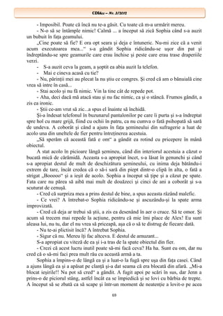 CDIhcc – Nr. 3/2012CDIhcc – Nr. 3/2012
- Imposibil. Poate că încă nu te-a găsit. Cu toate că m-a urmărit mereu.
- N-o să se întâmple nimic! Calmă ... a început să zică Sophia când s-a auzit
un bubuit în faţa geamului.
„Cine poate să fie? E ora opt seara şi deja e întuneric. Nu-mi zice că a venit
acum executoarea mea...“ s-a gândit Sophia ridicându-se uşor din pat şi
îndreptându-se spre geamurile care erau închise şi peste care erau trase draperiile
verzi.
- S-a auzit ceva la geam, a şoptit ea abia auzit la telefon.
- Mai e cineva acasă cu tie?
- Nu, părinţii mei au plecat la nu ştiu ce congres. Şi cred că am o bănuială cine
vrea să intre în casă...
- Stai acolo şi nu fă nimic. Vin la tine cât de repede pot.
- Aha, deci dacă mă atacă stau şi nu fac nimic, ca şi o stâncă. Frumos gândit, a
zis ea ironic.
- Ştii ce-am vrut să zic...a spus el înainte să închidă.
Şi-a îndesat telefonul în buzunarul pantalonilor pe care îi purta şi s-a îndreptat
spre hol cu mare grijă, fiind cu ochii în patru, ca nu cumva o fată psihopată să sară
de undeva. A coborât şi când a ajuns în faţa şemineului din sufragerie a luat de
acolo una din uneltele de fier pentru întreţinerea acestuia.
„Să sperăm că această fată e om“ a gândit ea rotind cu pricepere în mână
obiectul.
A stat acolo în picioare lângă şemineu, când din interiorul acestuia a căzut o
bucată mică de cărămidă. Aceasta s-a apropiat încet, s-a lăsat în genunchi şi când
s-a apropiat destul de mult de deschizătura şemineului, cu inima deja bătându-i
extrem de tare, încât credea că o să-i sară din piept dintr-o clipă în alta, o fată a
strigat „Booooo“ şi a ieşit de acolo. Sophia a început să ţipe şi a căzut pe spate.
Fata care nu părea să aibă mai mult de douăzeci şi cinci de ani a coborât şi s-a
scuturat de cenuşă.
- Cred că surpriza mea a prins destul de bine, a spus aceasta râzând malefic.
- Ce vrei? A întrebat-o Sophia ridicându-se şi ascuzându-şi la spate arma
improvizată.
- Cred că deja ar trebui să ştii, a zis ea desenând în aer o cruce. Să te omor. Şi
acum să trecem mai repede la acţiune, pentru că mie îmi place de Alex! Eu sunt
aleasa lui, nu tu, dar el nu vrea să priceapă, aşa că o să te distrug de fiecare dată.
- Nu te-ai plictisit încă? A întrebat Sophia.
- Sigur că nu. Mereu îţi fac altceva. E destul de amuzant...
S-a apropiat cu viteză de ea şi i-a tras de la spate obiectul din fier.
- Crezi că acest lucru inutil poate să-mi facă ceva? Ha ha. Sunt eu om, dar nu
cred că o să-mi faci prea mult rău cu această armă a ta.
Sophia a împins-o de lângă ea şi a luat-o la fugă spre uşa din faţa casei. Când
a ajuns lângă ea şi a apăsat pe clanţă şi-a dat seama că era blocată din afară. „Mi-a
blocat ieşirile!! Nu pot să cred“ a gândit. A fugit apoi pe scări în sus, dar Jenn a
prins-o de piciorul stâng, astfel încât ea se împiedică şi se lovi cu bărbia de trepte.
A început să se zbată ca să scape şi într-un moment de neatenţie a lovit-o pe acea
69
 