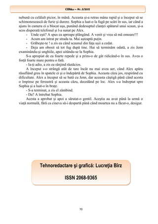 CDIhcc – Nr. 3/2012CDIhcc – Nr. 3/2012
nebună cu celălalt picior, în mână. Aceasta şi-a retras mâna rapid şi a început să se
schimonosească de furie şi durere. Sophia a luat-o la fugă pe scări în sus, iar când a
ajuns în camera ei a blocat uşa, punând dedesuptul clanţei spătarul unui scaun, şi-a
scos disperată telefonul şi l-a sunat pe Alex.
- Unde eşti? A spus ea aproape plângând. A venit şi vrea să mă omoare!!!
- Acum am intrat pe strada ta. Mai aşteaptă puţin.
- Grăbeşte-te ! a zis ea când scaunul din faţa uşii a cedat.
- Deja am obosit să tot fug după tine. Hai să terminăm odată, a zis Jenn
examinându-şi unghiile, apoi uitându-se la Sophia.
S-a apropiat de ea foarte repede şi a prins-o de gât ridicând-o în sus. Avea o
forţă foarte mare pentru o fată.
- Ia-ţi adio, a zis ea rânjind răutăcios.
A început s-o strângă atât de tare încât nu mai avea aer, când Alex apăru
răsuflând greu în spatele ei şi o îndepărtă de Sophia. Aceasta căzu jos, respirând cu
dificultate. Alex a început să se bată cu Jenn, dar aceasta câştigă până când acesta
o împinse pe fereastră şi aceasta căzu, decedând pe loc. Alex s-a îndreptat spre
Sophia şi a luat-o în braţe.
- S-a terminat, a zis el zâmbind.
- Da? A întrebat Sophia.
Acesta a aprobat şi apoi a sărutat-o gentil. Aceştia au avut până la urmă o
viaţă normală, fără ca cineva să-i despartă până când moartea nu a făcut-o, desigur.
70
Tehnoredactare şi grafică: Lucreţia Bîrz
ISSN 2068-9365
Tehnoredactare şi grafică: Lucreţia Bîrz
ISSN 2068-9365
 