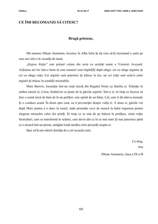 CDIhcc Nr.8/2017 ISSN 2457-7901 ISSN-L 2068-9365
CE ÎMI RECOMANZI SĂ CITESC?
Dragă prietene,
Mă numesc Oltean Anamaria, locuiesc în Alba Iulia i a vrea să- i recomand o carte peș ș ț
care am citit-o în vacan a de iarnă.ț
„Regina Ro ieș ” este primul volum din seria cu acela i nume a Victoriei Aveyard.ș
Ac iunea are loc într-o lume în care oamenii sunt împăr i i după sânge: cei cu sânge argintiu iț ț ț ș
cei cu sânge ro u. Cei argintii sunt puternici i trăiesc în lux, iar cei ro ii sunt sclavii celorș ș ș
argintii i trăiesc în condi ii mizerabile.ș ț
Mare Barrow, locuie te într-un ora micu din Regatul Norta cu familia ei. Trăie te înș ș ț ș
umbra surorii ei, Ceisa, furând tot ce poate de la gărzile argintii. Într-o zi, în timp ce încerca să
fure o sumă mică de bani de la un poli ist, este oprită de un băiat, Cal, care îi dă câteva monedeț
i o conduce acasă. În drum spre casă, ea îi poveste te despre via a ei. A doua zi, gărzile vinș ș ț
după Mare pentru a o duce la castel, unde prime te ceva de muncă la balul organizat pentruș
alegerea mireselor celor doi prin i. În timp ce se uita de pe balcon la prin ese, simte ni teț ț ș
furnicături, care se transformă în scântei, care devin din ce în ce mai mari i mai puternice pânăș
ce o aruncă într-un perete, atrăgânt toată aten ia celor prezen i asupra ei.ț ț
Sper că i-am stârnit dorin a de a citi această carte.ț ț
Cu drag,
Ana
Oltean Anamaria, clasa a IX-a D
105
 