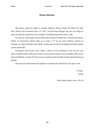 CDIhcc Nr.8/2017 ISSN 2457-7901 ISSN-L 2068-9365
Dragă cititorule,
Mă numesc Andrei i studiez la Colegiul Na ional „Horea, Clo ca i Cri an” din Albaș ț ș ș ș
Iulia. Doresc să- i recomand cartea „ț Cei 100”, scrisă de Kass Morgan, din care am învă at căț
lucrul în echipă i comunicarea sunt esen iale, câteodată putând să- i salveze via a.ș ț ț ț
În carte este vorba despre 100 de adolescen i trimi i pe Pământ într-o misiune periculoasă:ț ș
trebuie să recolonizeze planeta după ce, în urmă cu 97 de ani, toate bombele nucleare au
explodat, iar via a pe Pământ a luat sfâr it. Ace tia sunt nevoi i să- i depă ească limitele pentruț ș ș ț ș ș
a putea supravie ui.ț
Personajele mele favorite sunt: Clarke, o fată de 18 ani, arestată pe Arcă (nava în care
trăiau în spa iu) pentru trădare i nevoită să-i preia meseria mamei ei de pe Pământ, adică cea deț ș
doctor i Bellamy, un tânăr de 23 de ani care a preluat postura de lider imediat după aterizarea peș
Pământ.
Sper că i-am stârnit interesul în legătură cu această carte i î i doresc să ai spor la citit.ț ș ț
Cu drag,
Andrei
Vlasa Andrei Eugen, clasa a IX-a D
106
 