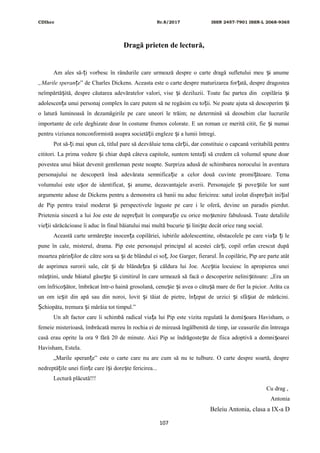 CDIhcc Nr.8/2017 ISSN 2457-7901 ISSN-L 2068-9365
Dragă prieten de lectură,
Am ales să- i vorbesc în rândurile care urmează despre o carte dragă sufletului meu i anumeț ș
„Marile speran eț ” de Charles Dickens. Aceasta este o carte despre maturizarea for ată, despre dragosteaț
neîmpărtă ită, despre căutarea adevăratelor valori, vise i deziluzii. Toate fac partea din copilăria iș ș ș
adolescen a unui personaj complex în care putem să ne regăsim cu to ii. Ne poate ajuta să descoperim iț ț ș
o latură luminoasă în dezamăgirile pe care uneori le trăim; ne determină să deosebim clar lucrurile
importante de cele deghizate doar în costume frumos colorate. E un roman ce merită citit, fie i numaiș
pentru viziunea nonconformistă asupra societă ii engleze i a lumii întregi.ț ș
Pot să- i mai spun că, titlul pare să dezvăluie tema căr ii, dar constituie o capcană veritabilă pentruț ț
cititori. La prima vedere i chiar după câteva capitole, suntem tenta i să credem că volumul spune doarș ț
povestea unui băiat devenit gentleman peste noapte. Surpriza adusă de schimbarea norocului în aventura
personajului ne descoperă însă adevărata semnifica ie a celor două cuvinte promi ătoare. Temaț ț
volumului este u or de identificat, i anume, dezavantajele averii. Personajele i pove tile lor suntș ș ș ș
argumente aduse de Dickens pentru a demonstra că banii nu aduc fericirea: satul izolat dispre uit ini ialț ț
de Pip pentru traiul moderat i perspectivele înguste pe care i le oferă, devine un paradis pierdut.ș
Prietenia sinceră a lui Joe este de nepre uit în compara ie cu orice mo tenire fabuloasă. Toate detaliileț ț ș
vie ii sărăcăcioase îi aduc în final băiatului mai multă bucurie i lini te decât orice rang social.ț ș ș
Această carte urmăre te inocen a copilăriei, iubirile adolescentine, obstacolele pe care via a i leș ț ț ț
pune în cale, misterul, drama. Pip este personajul principal al acestei căr i, copil orfan crescut dupăț
moartea părin ilor de către sora sa i de blândul ei so , Joe Garger, fierarul. În copilărie, Pip are parte atâtț ș ț
de asprimea surorii sale, cât i de blânde ea i căldura lui Joe. Ace tia locuiesc în apropierea uneiș ț ș ș
mla tini, unde băiatul găse te i cimitirul în care urmează să facă o descoperire nelini titoare: „Era unș ș ș ș
om înfrico ător, îmbrăcat într-o haină grosolană, cenu ie i avea o cătu ă mare de fier la picior. Arăta caș ș ș ș
un om ie it din apă sau din noroi, lovit i tăiat de pietre, în epat de urzici i sfâ iat de mărăcini.ș ș ț ș ș
chiopăta, tremura i mârâia tot timpul.”Ș ș
Un alt factor care îi schimbă radical via a lui Pip este vizita regulată la domi oara Havisham, oț ș
femeie misterioasă, îmbrăcată mereu în rochia ei de mireasă îngălbenită de timp, iar ceasurile din întreaga
casă erau oprite la ora 9 fără 20 de minute. Aici Pip se îndrăgoste te de fiica adoptivă a domni oareiș ș
Havisham, Estela.
„Marile speran e” este o carte care nu are cum să nu te tulbure. O carte despre soartă, despreț
nedreptă ile unei fiin e care î i dore te fericirea...ț ț ș ș
Lectură plăcută!!!
Cu drag ,
Antonia
Beleiu Antonia, clasa a IX-a D
107
 