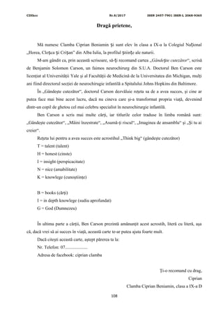 CDIhcc Nr.8/2017 ISSN 2457-7901 ISSN-L 2068-9365
Dragă prietene,
Mă numesc Clamba Ciprian Beniamin i sunt elev în clasa a IX-a la Colegiul Na ionalș ț
„Horea, Clo ca i Cri an” din Alba Iulia, la profilul tiin e ale naturii.ș ș ș ș ț
M-am gândit ca, prin această scrisoare, să- i recomand cartea „ț Gânde te cutezătorș “, scrisă
de Benjamin Solomon Carson, un faimos neurochirurg din S.U.A. Doctorul Ben Carson este
licenţiat al Universităţii Yale şi al Facultăţii de Medicină de la Universitatea din Michigan, mulţi
ani fiind directorul secţiei de neurochirugie infantilă a Spitalului Johns Hopkins din Baltimore.
În „Gândeşte cutezător“, doctorul Carson dezvăluie reţeta sa de a avea succes, şi cine ar
putea face mai bine acest lucru, dacă nu cineva care şi-a transformat propria viaţă, devenind
dintr-un copil de ghetou cel mai celebru specialist în neurochirurgie infantilă.
Ben Carson a scris mai multe cărţi, iar titlurile celor traduse în limba română sunt:
„Gândeşte cutezător“, „Mâini înzestrate“, „Asumă-ţi riscul“, „Imaginea de ansamblu“ şi „Şi tu ai
creier“.
Reţeta lui pentru a avea succes este acrostihul „Think big“ (gândeşte cutezător)
T = talent (talent)
H = honest (cinste)
I = insight (perspicacitate)
N = nice (amabilitate)
K = knowlege (cunoştiinţe)
B = books (cărţi)
I = in depth knowlege (sudiu aprofundat)
G = God (Dumnezeu)
În ultima parte a cărţii, Ben Carson prezintă amănunţit acest acrostih, literă cu literă, aşa
că, dacă vrei să ai succes în viaţă, această carte te-ar putea ajuta foarte mult.
Dacă citeşti această carte, aştept părerea ta la:
Nr. Telefon: 07....................
Adresa de facebook: ciprian clamba
Ţi-o recomand cu drag,
Ciprian
Clamba Ciprian Beniamin, clasa a IX-a D
108
 