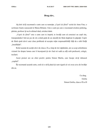 CDIhcc Nr.8/2017 ISSN 2457-7901 ISSN-L 2068-9365
Drag elev,
A dori să- i recomand o carte care se nume te „ș ț ș Copiii de făină” scrisă de Anne Fine, o
scriitoare foarte cunoscută în Marea Britanie. Este o carte pe care o recomand oricărui psiholog,
părinte, profesor i nu în ultimul rând, oricărui tânăr.ș
„Copiii de făină” este o carte care te inspiră, te înva ă cum să corectezi un copil rău,ț
transpunându-l într-un joc de rol, având grijă de un săcule de făină deghizat în păpu ă. Copiiiț ș
de făină ajută elevii unei clase problemă să accepte ni te responsabilită i fa ă de o altă fiin ăș ț ț ț
„însufle ită”.ț
Rolul asumat de ace ti elevi de clasa a X-a, timp de trei săptămâni, are ca scop schimbareaș
viziunii lor despre lumea care îi înconjoară i să-i facă să vadă cu al i ochi profesorii, colegii,ș ț
tocilarii.
Acest proiect are un efect pozitiv pentru Simon Martin, care începe să- i iubeascăș
„copilul”.
Î i recomand această carte, cred că o să- i placă i sunt sigură că vei avea ceva de învă atț ț ș ț
din ea.
Cu drag,
Emilia
Simon Emilia, clasa a IX-a D
109
 