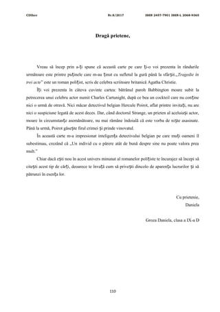 CDIhcc Nr.8/2017 ISSN 2457-7901 ISSN-L 2068-9365
Dragă prietene,
Vreau să încep prin a- i spune că această carte pe care i-o voi prezenta în rândurileț ț
următoare este printre pu inele care m-au inut cu sufletul la gură până la sfâr it.„ț ț ș Tragedie în
trei acte” este un roman poli ist, scris de celebra scriitoare britanică Agatha Christie.ț
Î i voi prezenta în câteva cuvinte cartea: bătrânul paroh Babbington moare subit laț
petrecerea unui celebru actor numit Charles Cartunight, după ce bea un cockteil care nu con ineț
nici o urmă de otravă. Nici măcar detectivul belgian Hercule Poirot, aflat printre invita i, nu areț
nici o suspiciune legată de acest deces. Dar, când doctorul Strange, un prieten al aceluia i actor,ș
moare în circumstan e asemănătoare, nu mai rămăne îndoială că este vorba de ni te asasinate.ț ș
Până la urmă, Poirot găse te firul crimei i prinde vinovatul.ș ș
În această carte m-a impresionat inteligen a detectivului belgian pe care mu i oameni îlț ț
subestimau, crezând că „Un individ cu o părere atât de bună despre sine nu poate valora prea
mult.”
Chiar dacă e ti nou în acest univers minunat al romanelor poli iste te încurajez să începi săș ț
cite ti acest tip de căr i, deoarece te înva ă cum să prive ti dincolo de aparen a lucrurilor i săș ț ț ș ț ș
pătrunzi în esen a lor.ț
Cu prietenie,
Daniela
Groza Daniela, clasa a IX-a D
110
 