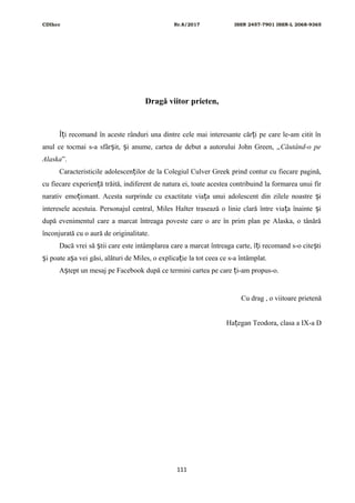CDIhcc Nr.8/2017 ISSN 2457-7901 ISSN-L 2068-9365
Dragă viitor prieten,
Î i recomand în aceste rânduri una dintre cele mai interesante căr i pe care le-am citit înț ț
anul ce tocmai s-a sfâr it, i anume, cartea de debut a autorului John Green, „ș ș Căutând-o pe
Alaska”.
Caracteristicile adolescen ilor de la Colegiul Culver Greek prind contur cu fiecare pagină,ț
cu fiecare experien ă trăită, indiferent de natura ei, toate acestea contribuind la formarea unui firț
narativ emo ionant. Acesta surprinde cu exactitate via a unui adolescent din zilele noastre iț ț ș
interesele acestuia. Personajul central, Miles Halter trasează o linie clară între via a înainte iț ș
după evenimentul care a marcat întreaga poveste care o are în prim plan pe Alaska, o tânără
înconjurată cu o aură de originalitate.
Dacă vrei să tii care este intâmplarea care a marcat întreaga carte, î i recomand s-o cite tiș ț ș
i poate a a vei găsi, alături de Miles, o explica ie la tot ceea ce s-a întâmplat.ș ș ț
A tept un mesaj pe Facebook după ce termini cartea pe care i-am propus-o.ș ț
Cu drag , o viitoare prietenă
Ha egan Teodora, clasa a IX-a Dț
111
 