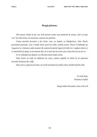 CDIhcc Nr.8/2017 ISSN 2457-7901 ISSN-L 2068-9365
Dragă prietene,
Mă numesc Isabel i a vrea să- i prezint cartea mea preferată i anume „ș ș ț ș Sub aceea iș
stea” de John Green, de asemenea, autorul meu preferat.
Cartea prezintă povestea a doi tineri, care, cu timpul, se îndrăgostesc. Fata, Hazel,
personajul principal, avea o boală foarte gravă i urâtă, numită cancer. Hazel îl întâlne te peș ș
Augustus la o întrunire unde oamenii î i exprimă temerile legate de bolile lor. Legătura dintre eiș
se intensifică i ajung, la un moment dat, să se urce într-un avion care-i duce într-un loc de vis.ș
Ce se întâmplă mai departe vei afla doar dacă cite ti cartea.ș
John Green ne arată că indiferent de orice, suntem capabili să iubim i să apreciemș
lucrurile frumoase din via ă.ț
Sper că te-a captivat povestea, iar eu î i recomand să cite ti cartea, fiindcă merită citită.ț ș
Cu mult drag,
Prietena ta Isabel
Oarga Isabel Alexandra, clasa a IX-a D
112
 