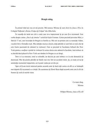 CDIhcc Nr.8/2017 ISSN 2457-7901 ISSN-L 2068-9365
Dragă coleg,
În primul rând a vrea să mă prezint. Mă numesc Miruna i sunt elevă în clasa a IX-a laș ș
Colegiul Na ional „Horea, Clo ca i Cri an” din Alba Iulia.ț ș ș ș
În vacan a de iarnă am citit o carte care m-a impresionat i pe care i-o recomand. Esteț ș ț
vorba despre cartea „Dacă a rămâneș ” scrisă de Gayle Forman. Cartea prezintă povestea Miei, o
fată de 17 ani, care locuie te în Oregon cu familia sa. Mia are un prieten care se nume te Adam,ș ș
vocalist într-o forma ie rock. Mia iube te muzica clasică, de i părin ii ei sunt fani ai rock-ului iț ș ș ț ș
este foarte pasionată de cântatul la violoncel. Fata se prezintă la Facultatea Julliard din New
York pentru a sus ine o probă la violoncel în urma căreia este admisă la facultate, însă trebuie săț
se decidă dacă pleacă la New York sau rămâne în Oregan cu cei dragi.
Într-o zi cu ninsoare, totul se schimbă, iar decizia pe care trebuie s-o ia este dramatică iș
dureroasă. Mia î i pierde părin ii i fratele mai mic într-un accident rutier, i, cu toate că nu- iș ț ș ș ș
aminte te momentul impactului, ea îi poate vedea pe cei din jur.ș
Sper că i-am trezit interesul pentru această carte i dacă e ti curios să afli ce se întâmplăț ș ș
mai departe î i recomand s-o cite ti. De asemenea i filmul făcut după această carte este la fel deț ș ș
frumos i cred că merită văzut.ș
Cu mare drag,
Miruna
Oră an Miruna, clasa a IX-a Dș
113
 