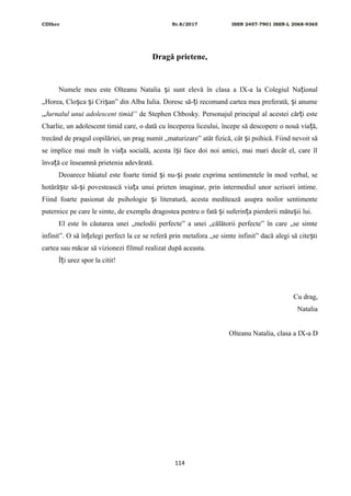 CDIhcc Nr.8/2017 ISSN 2457-7901 ISSN-L 2068-9365
Dragă prietene,
Numele meu este Olteanu Natalia i sunt elevă în clasa a IX-a la Colegiul Na ionalș ț
„Horea, Clo ca i Cri an” din Alba Iulia. Doresc să- i recomand cartea mea preferată, i anumeș ș ș ț ș
„Jurnalul unui adolescent timid” de Stephen Chbosky. Personajul principal al acestei căr i esteț
Charlie, un adolescent timid care, o dată cu începerea liceului, începe să descopere o nouă via ă,ț
trecând de pragul copilăriei, un prag numit „maturizare” atât fizică, cât i psihică. Fiind nevoit săș
se implice mai mult în via a socială, acesta î i face doi noi amici, mai mari decât el, care îlț ș
înva ă ce înseamnă prietenia adevărată.ț
Deoarece băiatul este foarte timid i nu- i poate exprima sentimentele în mod verbal, seș ș
hotără te să- i povestească via a unui prieten imaginar, prin intermediul unor scrisori intime.ș ș ț
Fiind foarte pasionat de psihologie i literatură, acesta meditează asupra noilor sentimenteș
puternice pe care le simte, de exemplu dragostea pentru o fată i suferin a pierderii mătu ii lui.ș ț ș
El este în căutarea unei „melodii perfecte” a unei „călătorii perfecte” în care „se simte
infinit”. O să în elegi perfect la ce se referă prin metafora „se simte infinit” dacă alegi să cite tiț ș
cartea sau măcar să vizionezi filmul realizat după aceasta.
Î i urez spor la citit!ț
Cu drag,
Natalia
Olteanu Natalia, clasa a IX-a D
114
 