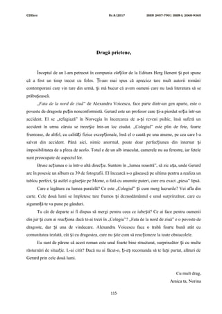 CDIhcc Nr.8/2017 ISSN 2457-7901 ISSN-L 2068-9365
Dragă prietene,
Începtul de an l-am petrecut în compania căr ilor de la Editura Herg Benent i pot spuneț ș
că a fost un timp trecut cu folos. i-am mai spus că apreciez tare mult autorii româniȚ
contemporani care vin tare din urmă, i mă bucur că avem oameni care nu lasă literatura să seș
prăbu ească.ș
„Fata de la nord de ziuă” de Alexandru Voicescu, face parte dintr-un gen aparte, este o
poveste de dragoste pu in nonconformistă. Gerard este un profesor care i-a pierdut so ia într-unț ș ț
accident. El se „refugiază” în Norvegia în încercarea de a- i reveni psihic, însă suferă unș
accident în urma căruia se treze te într-un loc ciudat. „Colegiul” este plin de fete, foarteș
frumoase, de altfel, cu calită i fizice excep ionale, însă el o caută pe una anume, pe cea care l-aț ț
salvat din accident. Până aici, nimic anormal, poate doar perfec iunea din internat iț ș
imposibilitatea de a pleca de acolo. Totul e de un alb imaculat, camerele nu au ferestre, iar fetele
sunt preocupate de aspectul lor.
Brusc ac iunea o ia într-o altă direc ie. Suntem în „lumea noastră”, să zic a a, unde Gerardț ț ș
are în posesie un album cu 39 de fotografii. El încearcă s-o găsească pe ultima pentru a realiza un
tablou perfect, i astfel o găse te pe Mome, o fată cu anumite puteri, care era exact „piesa” lipsă.ș ș
Care e legătura cu lumea paralelă? Ce este „Colegiul” i cum merg lucrurile? Vei afla dinș
carte. Cele două lumi se împletesc tare frumos i deznodământul e unul surprinzător, care cuș
siguran ă te va pune pe gânduri.ț
Tu cât de departe ai fi dispus să mergi pentru ceea ce iube ti? Ce ai face pentru oameniiș
din jur i cum ai reac iona dacă te-ai trezi în „Colegiu”? „Fata de la nord de ziuă” e o poveste deș ț
dragoste, dar i una de vindecare. Alexandru Voicescu face o trabă foarte bună atât cuș
comunitatea izolată, cât i cu dragostea, care nu tie cum să reac ioneze la toate obstacolele.ș ș ț
Eu sunt de părere că acest roman este unul foarte bine structurat, surprinzător i cu multeș
răsturnări de situa ie. L-ai citit? Dacă nu ai făcut-o, i-a recomanda să te la i purtat, alături deț ț ș ș
Gerard prin cele două lumi.
Cu mult drag,
Amica ta, Norina
115
 