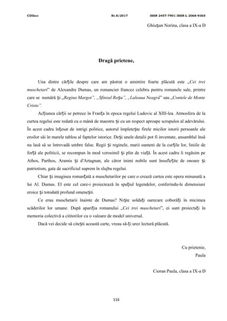 CDIhcc Nr.8/2017 ISSN 2457-7901 ISSN-L 2068-9365
Ghiu an Norina, clasa a IX-a Dș
Dragă prietene,
Una dintre căr ile despre care am păstrat o amintire foarte plăcută este „ț Cei trei
muschetari” de Alexandre Dumas, un romancier francez celebru pentru romanele sale, printre
care se numără i „ș Regina Margot”, „Sfinxul Ro u”, „Laleaua Neagrăș ” sau „Contele de Monte
Cristo”.
Ac iunea căr ii se petrece în Fran a în epoca regelui Ludovic al XIII-lea. Atmosfera de laț ț ț
curtea regelui este redată cu o mână de maestru i cu un respect aproape scrupulos al adevărului.ș
În acest cadru în esat de intrigi politice, autorul împlete te firele micilor istorii persoanle aleț ș
eroilor săi în marele tablou al faptelor istorice. De i unele detalii pot fi inventate, ansamblul însăș
nu lasă să se întrevadă umbre false. Regii i reginele, marii oameni de la cur ile lor, liniile deș ț
for ă ale politicii, se recompun în mod verosimil i plin de via ă. În acest cadru îi regăsim peț ș ț
Athos, Parthos, Aramis i d′Artagnan, ale căror inimi nobile sunt însufle ite de onoare iș ț ș
patriotism, gata de sacrificiul suprem în slujba regelui.
Chiar i imaginea roman ată a muschetarilor pe care o crează cartea este opera minunată aș ț
lui Al. Dumas. El este cel care-i proiectează în spa iul legendelor, conferindu-le dimensiuniț
eroice i totodată profund omene ti.ș ș
Ce erau muschetarii înainte de Dumas? Ni te solda i oarecare coborâ i în micimeaș ț ț
scăderilor lor umane. După apari ia romanului „ț Cei trei muschetari”, ei sunt proiecta i înț
memoria colectivă a cititorilor cu o valoare de model universal.
Dacă vei decide să cite ti această carte, vreau să- i urez lectură plăcută.ș ț
Cu prietenie,
Paula
Cioran Paula, clasa a IX-a D
116
 