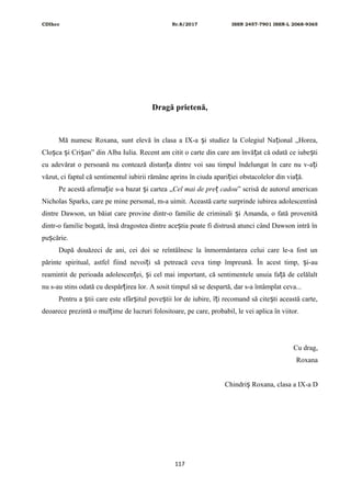 CDIhcc Nr.8/2017 ISSN 2457-7901 ISSN-L 2068-9365
Dragă prietenă,
Mă numesc Roxana, sunt elevă în clasa a IX-a i studiez la Colegiul Na ional „Horea,ș ț
Clo ca i Cri an” din Alba Iulia. Recent am citit o carte din care am învă at că odată ce iube tiș ș ș ț ș
cu adevărat o persoană nu contează distan a dintre voi sau timpul îndelungat în care nu v-a iț ț
văzut, ci faptul că sentimentul iubirii rămâne aprins în ciuda apari iei obstacolelor din via ă.ț ț
Pe acestă afirma ie s-a bazat i cartea „ț ș Cel mai de pre cadouț ” scrisă de autorul american
Nicholas Sparks, care pe mine personal, m-a uimit. Această carte surprinde iubirea adolescentină
dintre Dawson, un băiat care provine dintr-o familie de criminali i Amanda, o fată provenităș
dintr-o familie bogată, însă dragostea dintre ace tia poate fi distrusă atunci când Dawson intră înș
pu cărie.ș
După douăzeci de ani, cei doi se reîntâlnesc la înmormântarea celui care le-a fost un
părinte spiritual, astfel fiind nevoi i să petreacă ceva timp împreună. În acest timp, i-auț ș
reamintit de perioada adolescen ei, i cel mai important, că sentimentele unuia fa ă de celălaltț ș ț
nu s-au stins odată cu despăr irea lor. A sosit timpul să se despartă, dar s-a întâmplat ceva...ț
Pentru a tii care este sfâr itul pove tii lor de iubire, î i recomand să cite ti această carte,ș ș ș ț ș
deoarece prezintă o mul ime de lucruri folositoare, pe care, probabil, le vei aplica în viitor.ț
Cu drag,
Roxana
Chindri Roxana, clasa a IX-a Dș
117
 