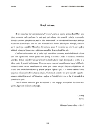 CDIhcc Nr.8/2017 ISSN 2457-7901 ISSN-L 2068-9365
Dragă prietene,
Î i recomand cu încredere romanul „ț Winnetou”, scris de autorul german Karl May, unul
dintre romanele mele preferate. În toate cele trei volume este urmărită evolu ia personajuluiț
Charlie, care mai apoi prime te porecla „Old Shatterhand”, un tânăr neexperimentat ce porne teș ș
în căutarea aventurii i a unei noi lumi. Winnetou este numele personajului principal, cunoscutș
ca i căpetenie a apa ilor Mescalero. Povestitorul poate fi confundat cu autorul, care de i aș ș ș
călătorit prin acele inuturi, nu a trăit toate peripe iile descrise în căr ile sale.ț ț ț
Conflictele dintre omul alb i pieile ro ii sunt delicat conturate, subliniind faptele rele deș ș
care sunt capabili unii oameni pentru banii primi i în schimb. Charlie se ocupa cu construireaț
unor ine de tren care să traverseze teritoriile indienilor, lucru care îi deranjează pe ace tia i leș ș ș
dă un motiv de ceartă. Întâlnirea cu Winnetou are un puternic impact în maturizarea lui Charlie,
deoarece acesta este un model demn de urmat, prin cinstea, curajul, dreptatea i prietenia lui.ș
Acesta îi va deveni frate de cruce i prieten apropiat, fapt ce-l ajută să ia decizia corectă i treceș ș
de partea indienilor în războiul ce se anticipa. Cu toate că amândoi trec prin încercări repetate –
uciderea tatălui i a surorii lui Winnetou – reu esc să fie uni i în tot ceea ce fac i încearcă să seș ș ț ș
protejeze reciproc.
Este un roman interesant, plin de aventură i care reu e te să surprindă în fiecare nouș ș ș
capitol. Sper să te hotără ti să-l cite ti.ș ș
Cu drag,
Sorana
Ha egan Sorana, clasa a IX-a Dț
118
 