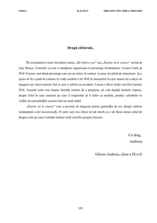 CDIhcc Nr.8/2017 ISSN 2457-7901 ISSN-L 2068-9365
Dragă cititorule,
Î i recomand cu mare încredere cartea „ț Me before you” sau „Înainte să te cunosc” scrisă de
Jojo Moyes. Consider că este o nara iune ingenioasă cu personaje încântătoare: Louisa Clark iț ș
Will Traynar sunt două personaje care nu au nimic în comun. Louisa era plină de entuziasm i aș
ajuns să fie o pată de culoare în via a sumbră a lui Will în momentul în care mama lui a decis săț
angajeze pe cineva pentru fiul ei care a suferit un accident. Louisa a făcut multe sacrificii pentru
Will. Această carte este despre dorin a omului de a progresa, de a- i depă i limitele impuse,ț ș ș
despre felul în care oamenii pe care îi respectăm i îi luăm ca modele, produc schimbări înș
vie ile i mentalită ile noastre într-un mod subtil.ț ș ț
„Înainte să te cunosc” este o poveste de dragoste pentru genera ia de azi, despre iubireaț
nea teptată a doi necunoscu i. O carte care m-a făcut să mă întreb ce e de făcut atunci când deș ț
dragul celui pe care-l iube ti trebuie să- i sacrifici propria fericire.ș ț
Cu drag,
Andreea
Ghiura Andreea, clasa a IX-a G
119
 
