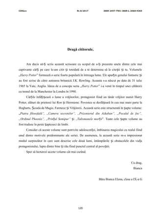 CDIhcc Nr.8/2017 ISSN 2457-7901 ISSN-L 2068-9365
Dragă cititorule,
Am decis să- i scriu această scrisoare cu scopul de a- i prezenta unele dintre cele maiț ț
captivante căr i pe care le-am citit i totodată de a te determina să le cite ti i tu. Volumeleț ș ș ș
„Harry Potter” formează o serie foarte populară în întreaga lume. Ele apar in genului fantastic iț ș
au fost scrise de către autoarea britanică J.K. Rowling. Aceasta s-a născut pe data de 31 iulie
1965 la Yate, Anglia. Ideea de a concepe seria „Harry Potter” i-a venit în timpul unei călătorii
cu trenul de la Manchester la Londra în 1990.
Căr ile înfă i ează o lume a vrăjitorilor, protagonist fiind un tânăr vrăjitor numit Harryț ț ș
Potter, alături de prietenii lui Ron i Hermione. Povestea se desfă oară în cea mai mare parte laș ș
Hogharts, coala de Magie, Farmece i Vrăjitorii. Această serie este structurată în apte volume:Ș ș ș
„Piatra filosofală”, „Camera secretelor”, „Prizonierul din Azkaban”, „Pocalul de foc”,
„Ordinul Phoenix”, „Prin ul Semipur”ț iș „Talismanele mor iiț ”. Toate cele apte volume auș
fost traduse în peste aptezeci de limbi.ș
Consider că aceste volume sunt potrivite adolescen ei, îmbinarea magicului cu realul fiindț
unul dintre motivele predominante ale seriei. De asemenea, la această serie m-a impresionat
modul surpinzător în care sunt descrise cele două lumi, întâmplările i obstacolele din via aș ț
protagonistului, lupta dintre bine i rău fiind punctul central al pove tii.ș ș
Sper să lecturezi aceste volume cât mai curând.
Cu drag,
Bianca
Băra Bianca Elena, clasa a IX-a G
120
 