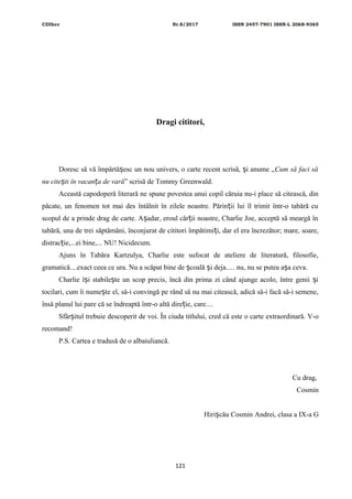 CDIhcc Nr.8/2017 ISSN 2457-7901 ISSN-L 2068-9365
Dragi cititori,
Doresc să vă împărtă esc un nou univers, o carte recent scrisă, i anume „ș ș Cum să faci să
nu cite ti în vacan a de varăș ț ” scrisă de Tommy Greenwald.
Această capodoperă literară ne spune povestea unui copil căruia nu-i place să citească, din
păcate, un fenomen tot mai des întâlnit în zilele noastre. Părin ii lui îl trimit într-o tabără cuț
scopul de a prinde drag de carte. A adar, eroul căr ii noastre, Charlie Joe, acceptă să meargă înș ț
tabără, una de trei săptămâni, înconjurat de cititori împătimi i, dar el era încrezător; mare, soare,ț
distrac ie,...ei bine,... NU! Nicidecum.ț
Ajuns în Tabăra Kartzulya, Charlie este sufocat de ateliere de literatură, filosofie,
gramatică....exact ceea ce ura. Nu a scăpat bine de coală i deja..... nu, nu se putea a a ceva.ș ș ș
Charlie î i stabile te un scop precis, încă din prima zi când ajunge acolo, între genii iș ș ș
tocilari, cum îi nume te el, să-i convingă pe rând să nu mai citească, adică să-i facă să-i semene,ș
însă planul lui pare că se îndreaptă într-o altă dire ie, care....ț
Sfâr itul trebuie descoperit de voi. În ciuda titlului, cred că este o carte extraordinară. V-oș
recomand!
P.S. Cartea e tradusă de o albaiuliancă.
Cu drag,
Cosmin
Hiri cău Cosmin Andrei, clasa a IX-a Gș
121
 