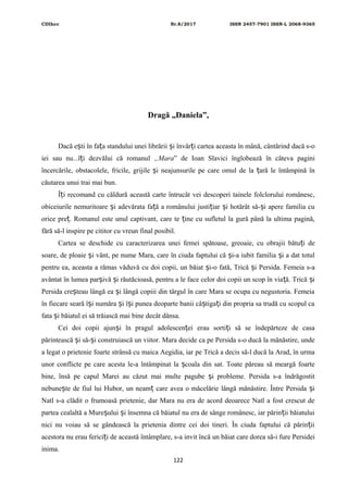 CDIhcc Nr.8/2017 ISSN 2457-7901 ISSN-L 2068-9365
Dragă „Daniela”,
Dacă e ti în fa a standului unei librării i învâr i cartea aceasta în mână, cântărind dacă s-oș ț ș ț
iei sau nu...î i dezvălui că romanulț „Mara” de Ioan Slavici înglobează în câteva pagini
încercările, obstacolele, fricile, grijile i neajunsurile pe care omul de la ară le întâmpină înș ț
căutarea unui trai mai bun.
Î i recomand cu căldură această carte întrucât vei descoperi tainele folclorului românesc,ț
obiceiurile nemuritoare i adevărata fa ă a românului justi iar i hotărât să- i apere familia cuș ț ț ș ș
orice pre . Romanul este unul captivant, care te ine cu sufletul la gură până la ultima pagină,ț ț
fără să-l inspire pe cititor cu vreun final posibil.
Cartea se deschide cu caracterizarea unei femei spătoase, greoaie, cu obrajii bătu i deț
soare, de ploaie i vânt, pe nume Mara, care în ciuda faptului că i-a iubit familia i a dat totulș ș ș
pentru ea, aceasta a rămas văduvă cu doi copii, un băiat i-o fată, Trică i Persida. Femeia s-aș ș
avântat în lumea par ivă i răutăcioasă, pentru a le face celor doi copii un scop în via ă. Trică iș ș ț ș
Persida cre teau lângă ea i lângă copiii din târgul în care Mara se ocupa cu negustoria. Femeiaș ș
în fiecare seară î i număra i î i punea deoparte banii câ tiga i din propria sa trudă cu scopul caș ș ș ș ț
fata i băiatul ei să trăiască mai bine decât dânsa.ș
Cei doi copii ajun i în pragul adolescen ei erau sorti i să se îndepărteze de casaș ț ț
părintească i să- i construiască un viitor. Mara decide ca pe Persida s-o ducă la mănăstire, undeș ș
a legat o prietenie foarte strânsă cu maica Aegidia, iar pe Trică a decis să-l ducă la Arad, în urma
unor conflicte pe care acesta le-a întâmpinat la coala din sat. Toate păreau să meargă foarteș
bine, însă pe capul Marei au căzut mai multe pagube i probleme. Persida s-a îndrăgostitș
nebune te de fiul lui Hubor, un neam care avea o măcelărie lângă mănăstire. Între Persida iș ț ș
Natl s-a clădit o frumoasă prietenie, dar Mara nu era de acord deoarece Natl a fost crescut de
partea cealaltă a Mure ului i însemna că băiatul nu era de sânge românesc, iar părin ii băiatuluiș ș ț
nici nu voiau să se gândească la prietenia dintre cei doi tineri. În ciuda faptului că părin iiț
acestora nu erau ferici i de această întâmplare, s-a invit încă un băiat care dorea să-i fure Persideiț
inima.
122
 